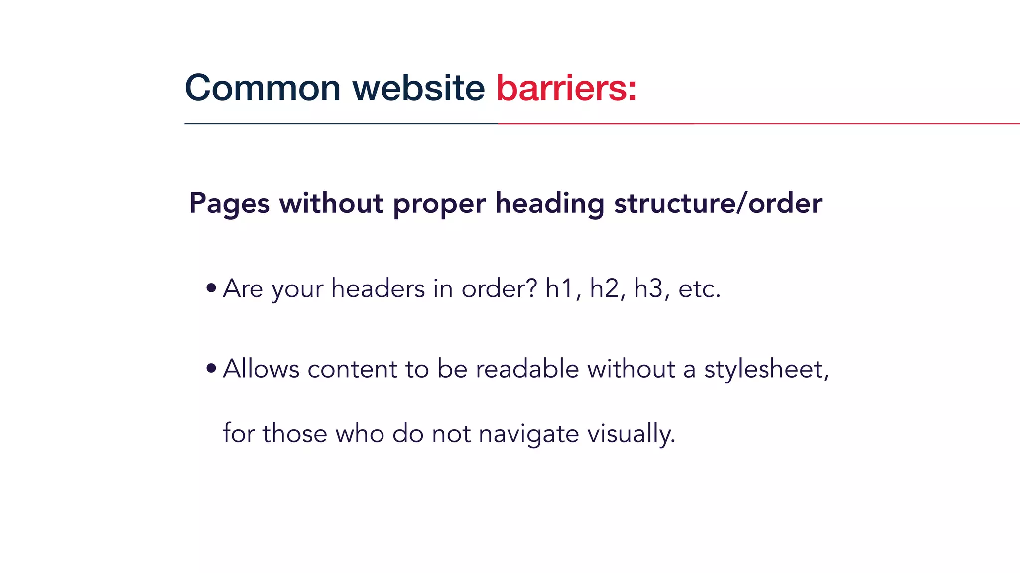 Pages without proper heading structure/order
• Are your headers in order? h1, h2, h3, etc.
• Allows content to be readable without a stylesheet,
for those who do not navigate visually.
Common website barriers:
 