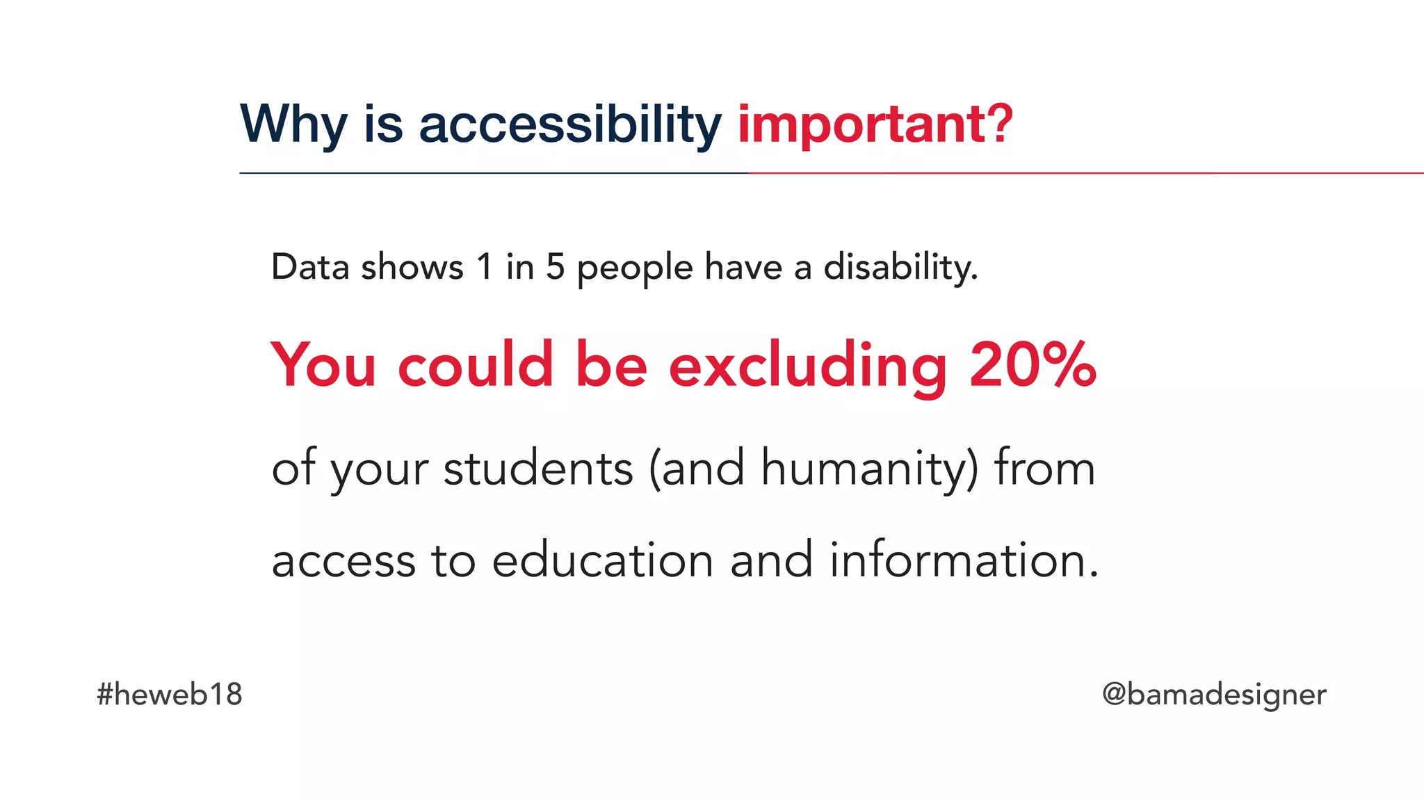 #heweb18 @bamadesigner
Data shows 1 in 5 people have a disability.  
You could be excluding 20%  
of your students (and humanity) from
access to education and information.
Why is accessibility important?
 