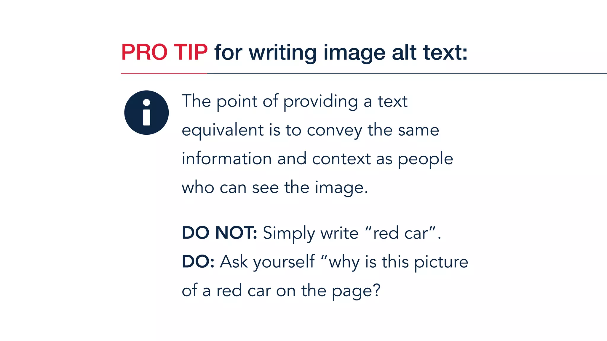 The point of providing a text
equivalent is to convey the same
information and context as people  
who can see the image.
DO NOT: Simply write “red car”.
DO: Ask yourself “why is this picture  
of a red car on the page?
PRO TIP for writing image alt text:
 