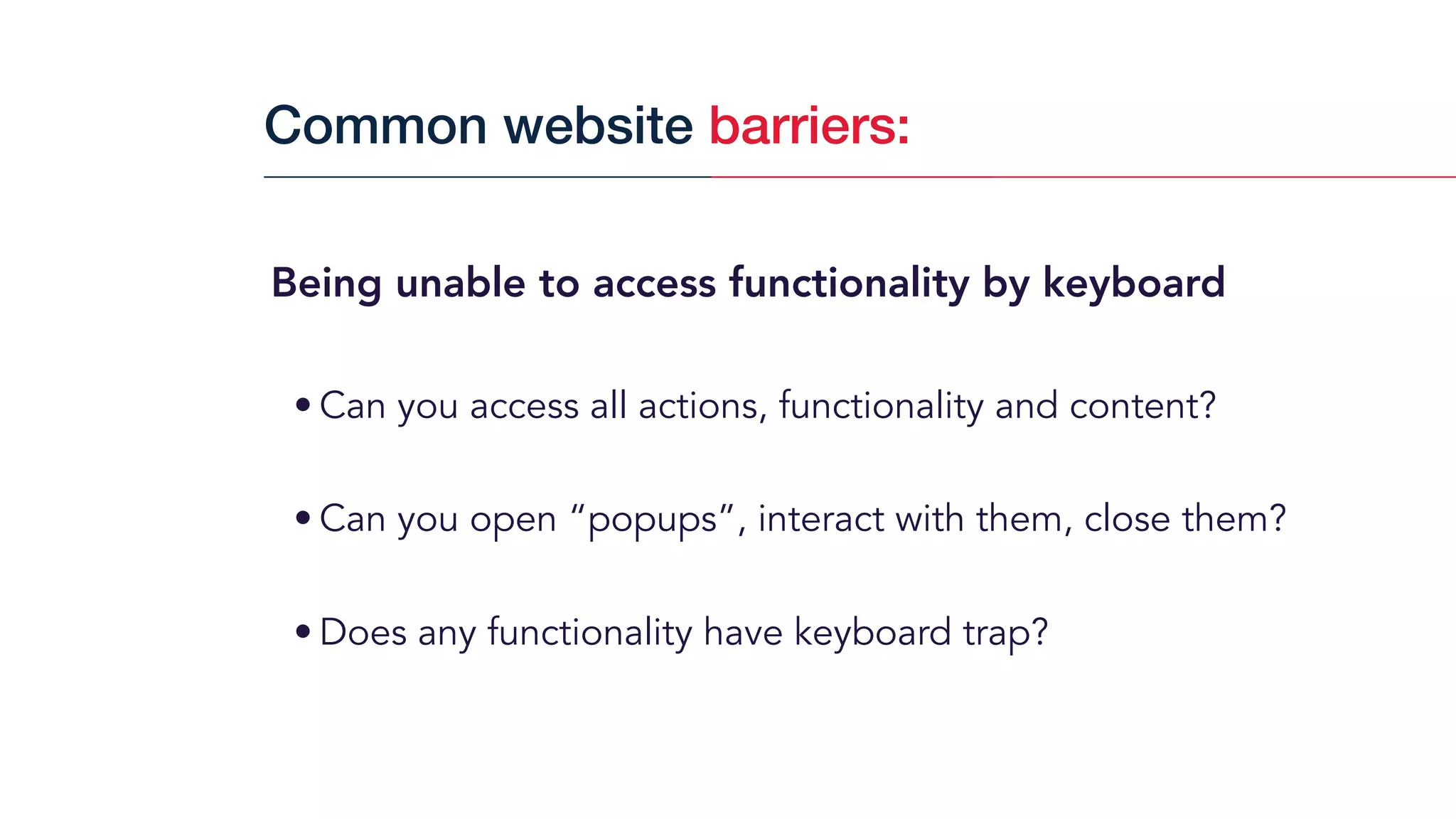 Being unable to access functionality by keyboard
• Can you access all actions, functionality and content?
• Can you open “popups”, interact with them, close them?
• Does any functionality have keyboard trap?
Common website barriers:
 