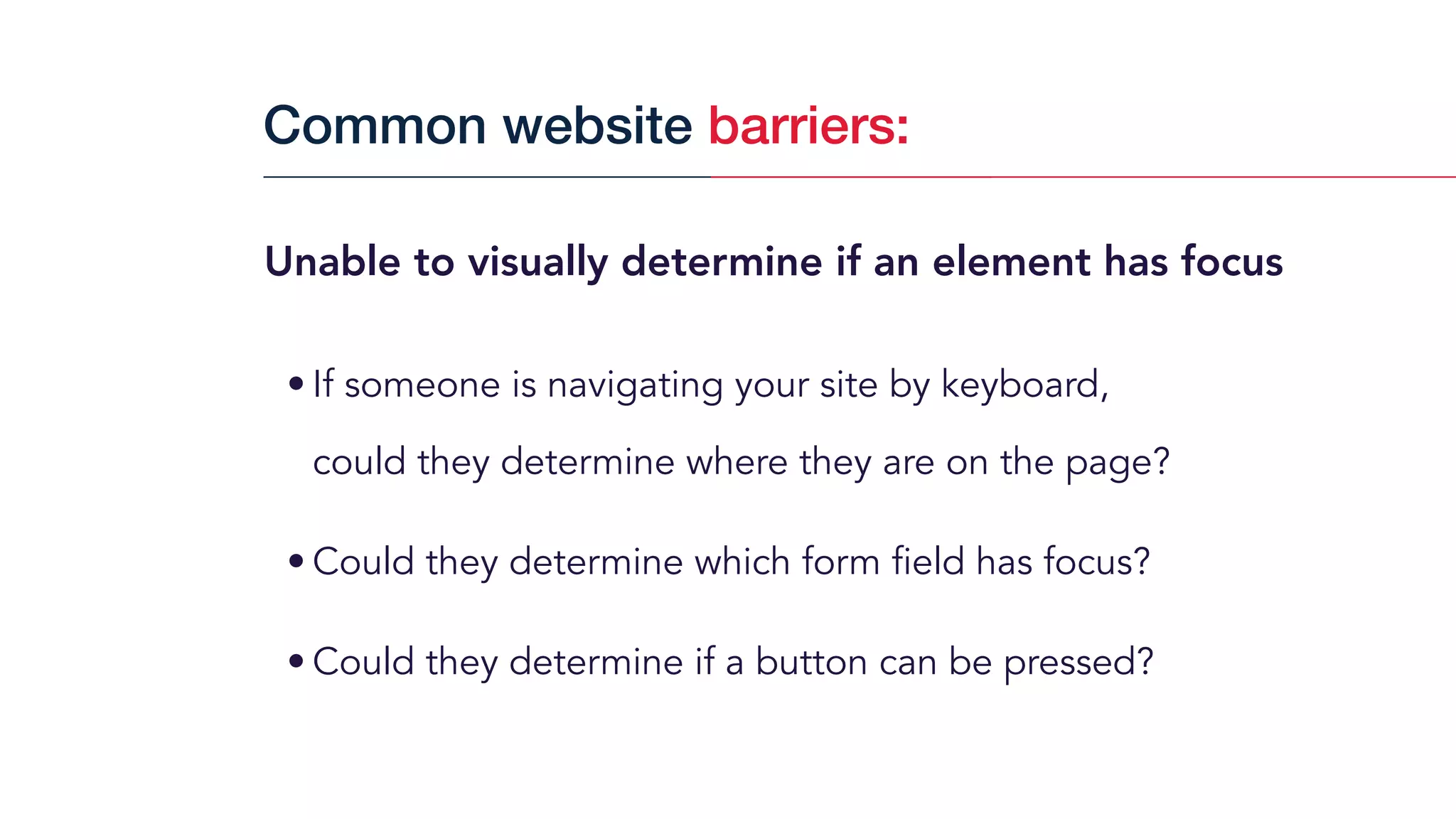 Unable to visually determine if an element has focus
• If someone is navigating your site by keyboard,  
could they determine where they are on the page?
• Could they determine which form field has focus?
• Could they determine if a button can be pressed?
Common website barriers:
 