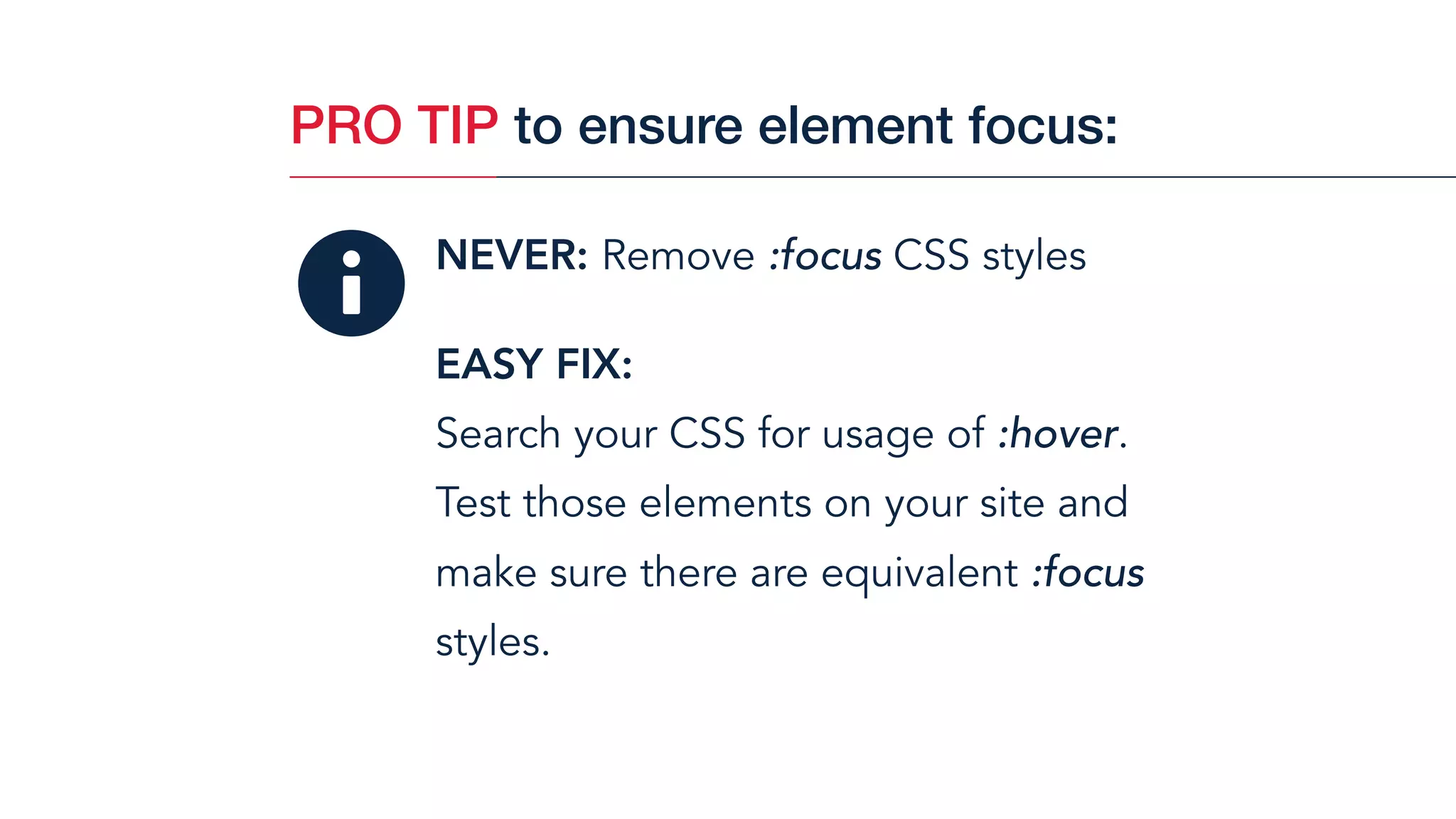 NEVER: Remove :focus CSS styles
EASY FIX:  
Search your CSS for usage of :hover.
Test those elements on your site and
make sure there are equivalent :focus
styles.
PRO TIP to ensure element focus:
 