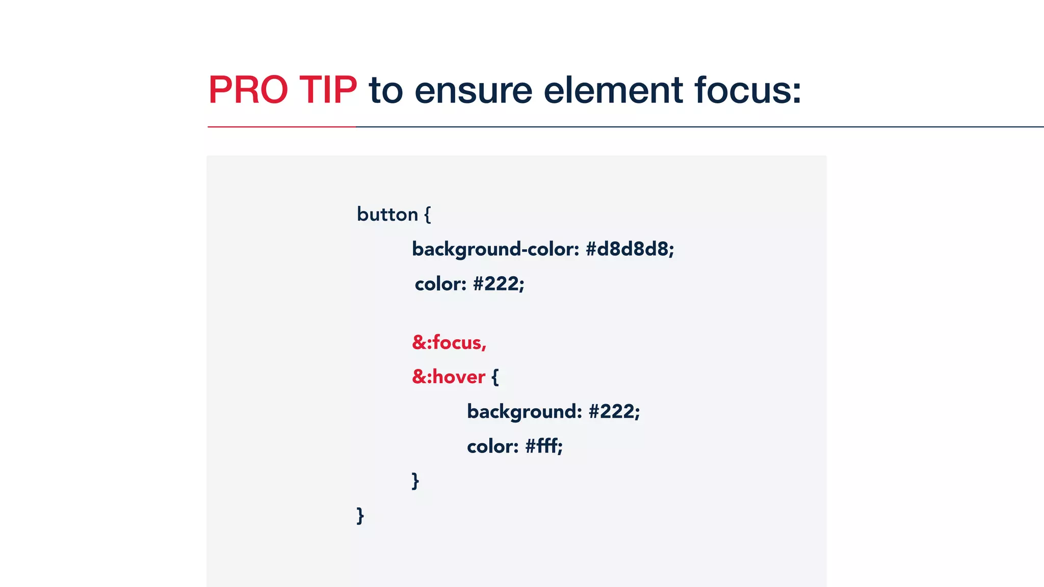 PRO TIP to ensure element focus:
button {
background-color: #d8d8d8;
color: #222;
&:focus,
&:hover {
background: #222;
color: #fff;
}
}
 
