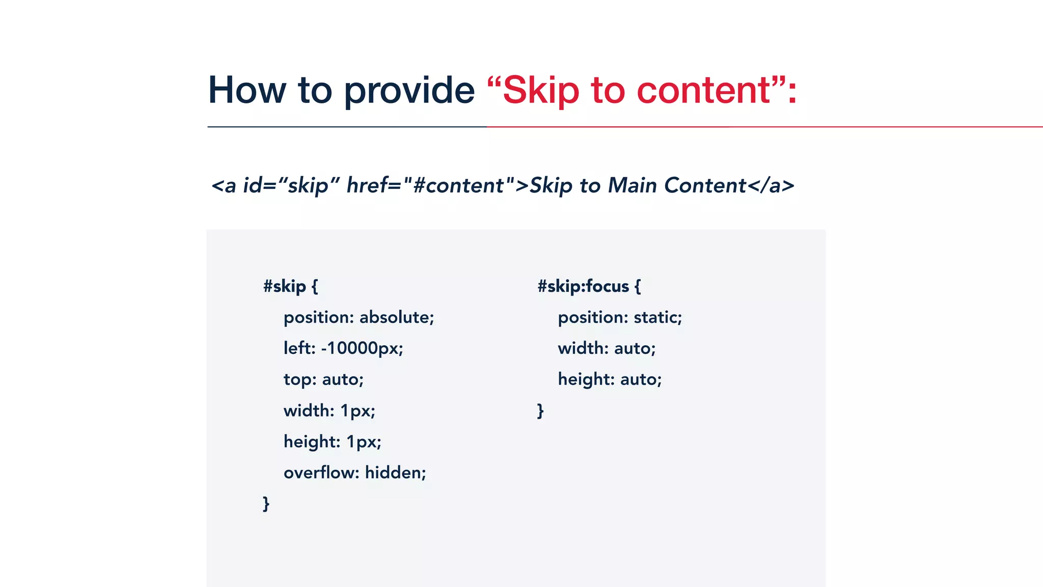 <a id=“skip” href="#content">Skip to Main Content</a>
#skip {
position: absolute;
left: -10000px;
top: auto;
width: 1px;
height: 1px;
overﬂow: hidden;
}
#skip:focus {
position: static;
width: auto;
height: auto;
}
How to provide “Skip to content”:
 