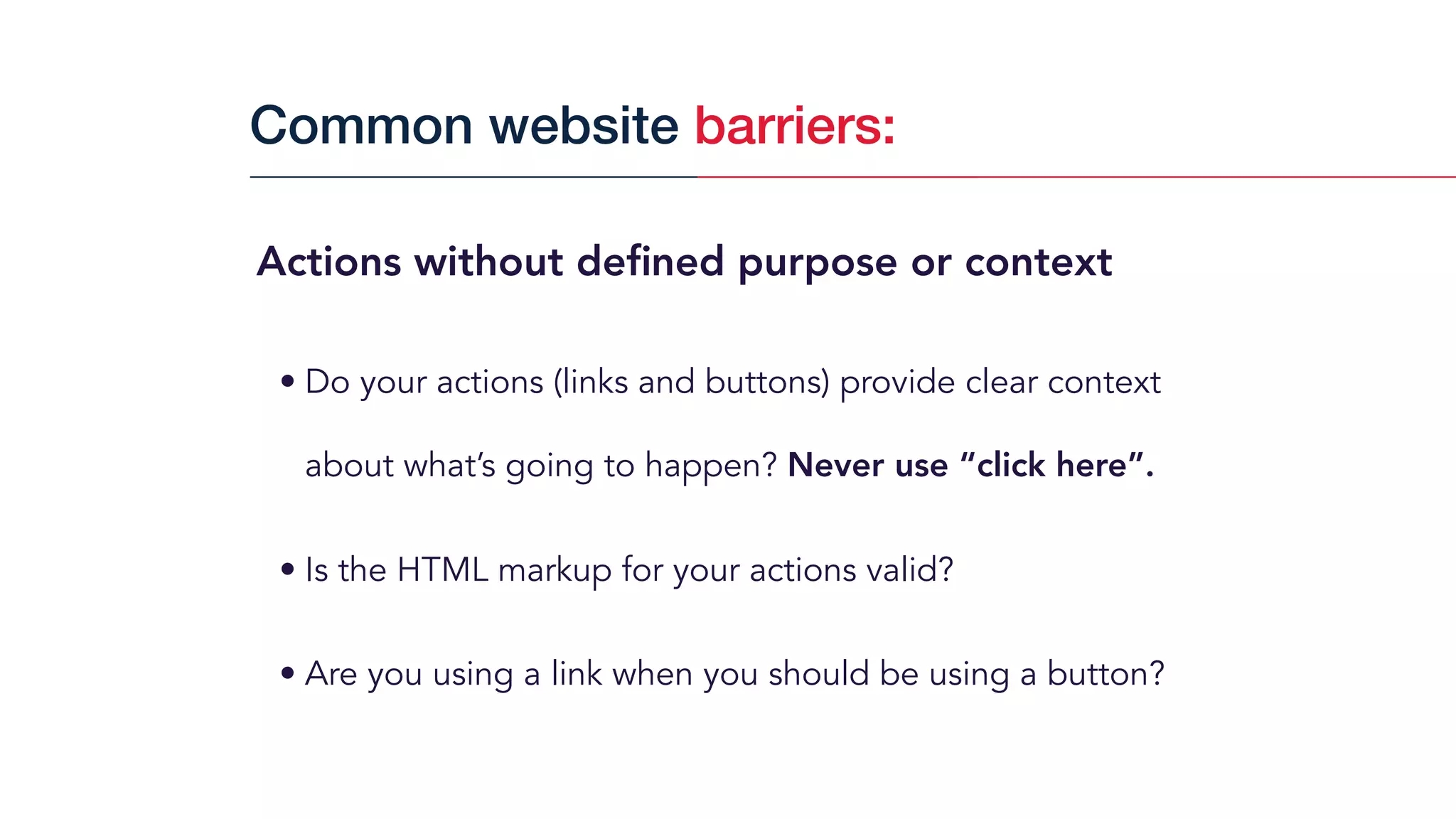 Actions without deﬁned purpose or context
• Do your actions (links and buttons) provide clear context
about what’s going to happen? Never use “click here”.
• Is the HTML markup for your actions valid?
• Are you using a link when you should be using a button?
Common website barriers:
 