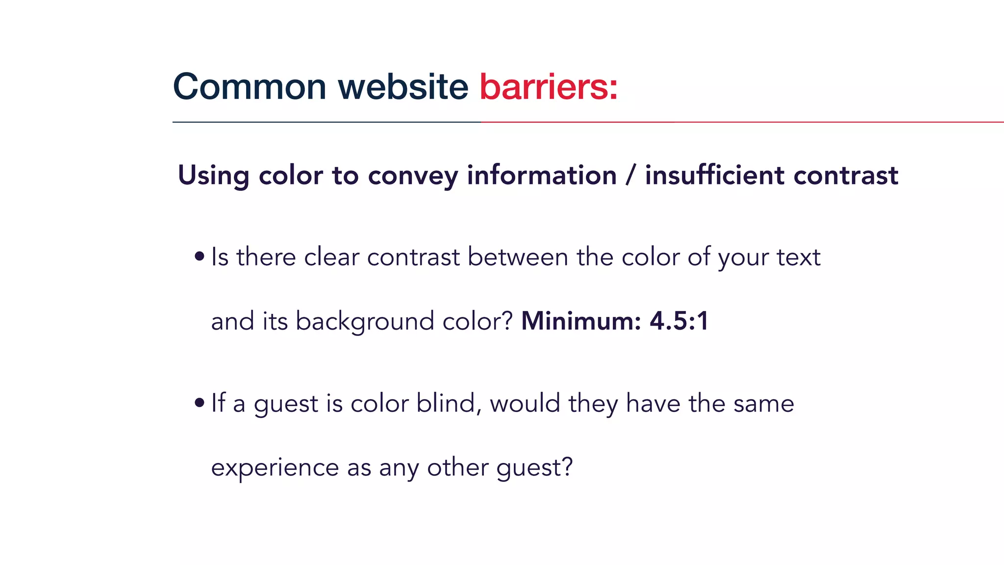 Using color to convey information / insufﬁcient contrast
• Is there clear contrast between the color of your text  
and its background color? Minimum: 4.5:1
• If a guest is color blind, would they have the same
experience as any other guest?
Common website barriers:
 