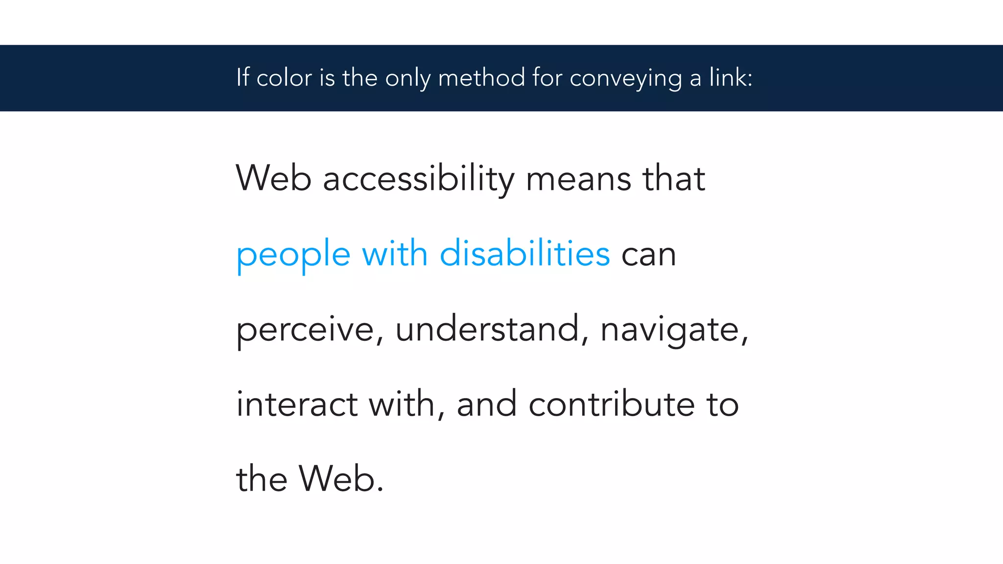 Web accessibility means that
people with disabilities can
perceive, understand, navigate,
interact with, and contribute to
the Web.
If color is the only method for conveying a link:
 