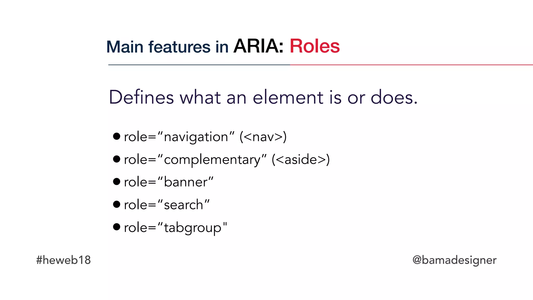 #heweb18 @bamadesigner
Defines what an element is or does.
Main features in ARIA: Roles
•role=“navigation” (<nav>)
•role=“complementary” (<aside>)
•role=“banner”
•role=“search”
•role=“tabgroup"
 