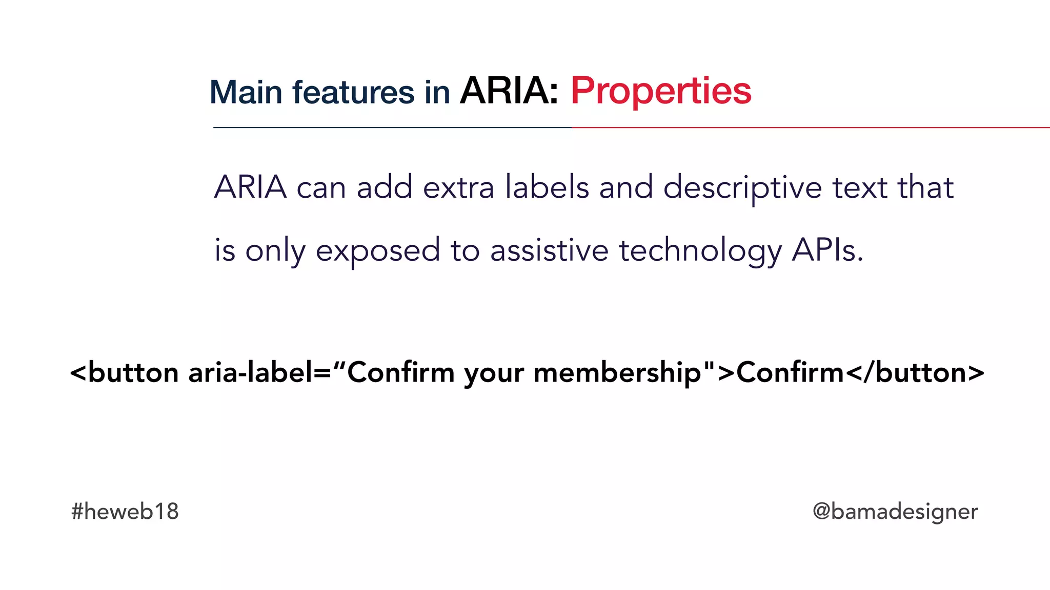 #heweb18 @bamadesigner
ARIA can add extra labels and descriptive text that  
is only exposed to assistive technology APIs.
<button aria-label=“Conﬁrm your membership">Conﬁrm</button>
Main features in ARIA: Properties
 