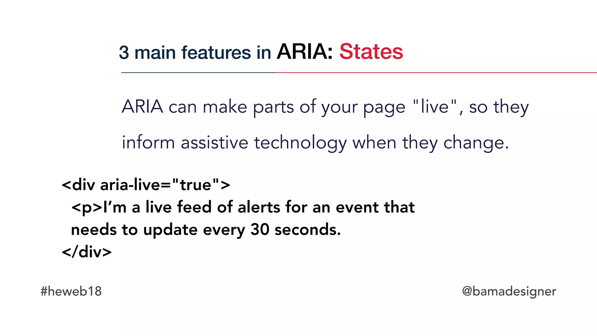 #heweb18 @bamadesigner
ARIA can make parts of your page "live", so they
inform assistive technology when they change.
<div aria-live="true">
  <p>I’m a live feed of alerts for an event that  
needs to update every 30 seconds.
</div>
3 main features in ARIA: States
 