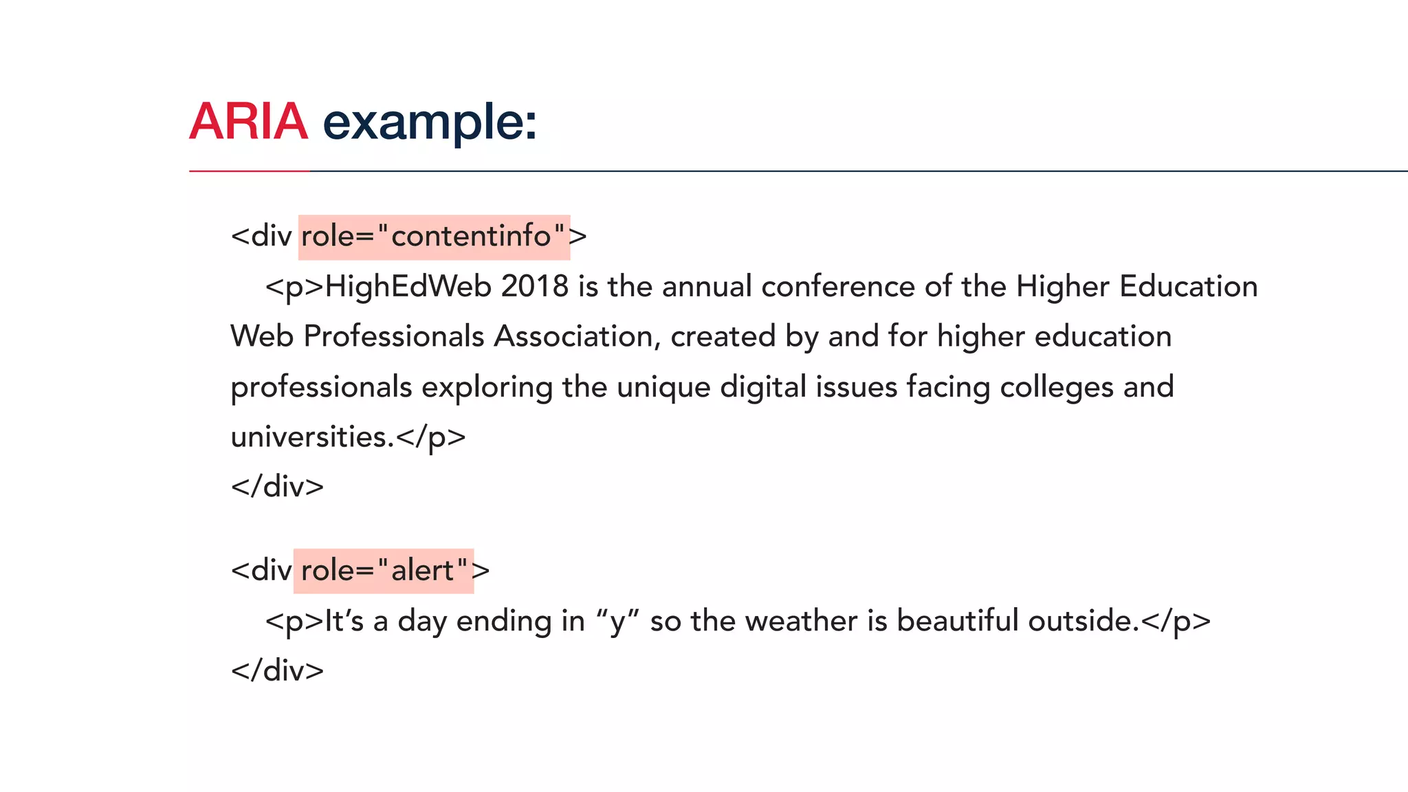 ARIA example:
<div role="contentinfo">
<p>HighEdWeb 2018 is the annual conference of the Higher Education
Web Professionals Association, created by and for higher education
professionals exploring the unique digital issues facing colleges and
universities.</p>
</div>
<div role="alert">
<p>It’s a day ending in “y” so the weather is beautiful outside.</p>
</div>
 