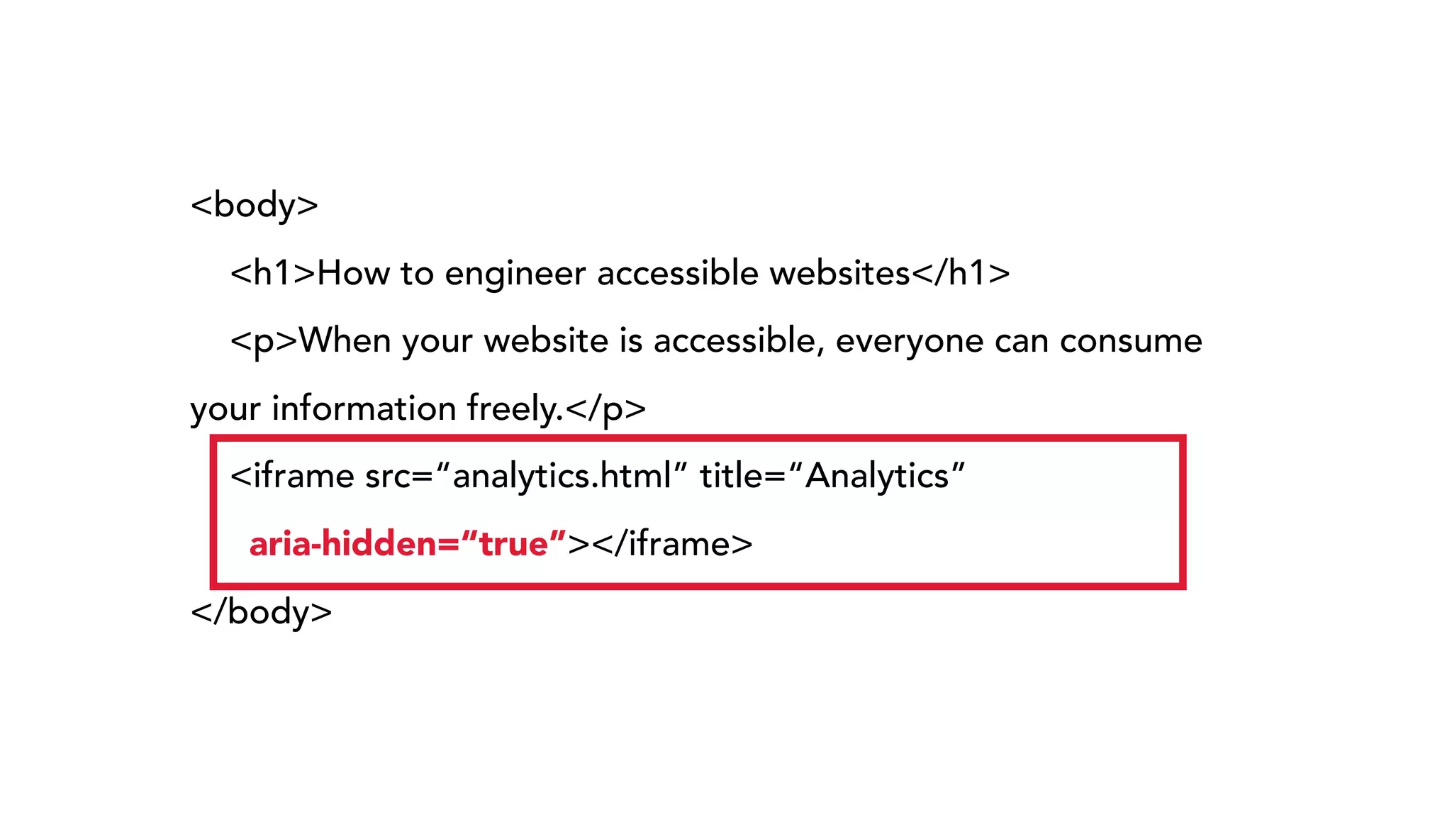 <body>
<h1>How to engineer accessible websites</h1>
<p>When your website is accessible, everyone can consume
your information freely.</p>
<iframe src=“analytics.html” title=“Analytics”  
aria-hidden=“true”></iframe>
</body>
 