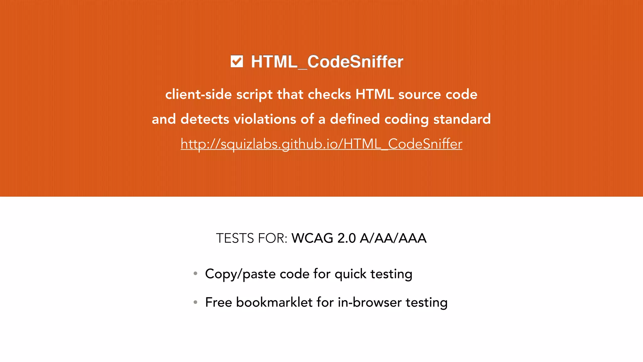 client-side script that checks HTML source code
and detects violations of a deﬁned coding standard
http://squizlabs.github.io/HTML_CodeSniffer
• Copy/paste code for quick testing
• Free bookmarklet for in-browser testing
TESTS FOR: WCAG 2.0 A/AA/AAA
 