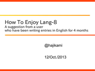 How To Enjoy Lang-8
A suggestion from a user
who have been writing entries in English for 4 months
@hajikami
12/Oct./2013
 