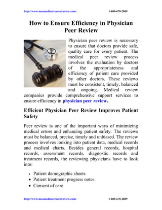 http://www.mosmedicalrecordreview.com/     1-800-670-2809



   How to Ensure Efficiency in Physician
              Peer Review
                       Physician peer review is necessary
                       to ensure that doctors provide safe,
                       quality care for every patient. The
                       medical peer review process
                       involves the evaluation by doctors
                       of     the   appropriateness     and
                       efficiency of patient care provided
                       by other doctors. These reviews
                       must be consistent, timely, balanced
                       and ongoing. Medical review
companies provide comprehensive support services to
ensure efficiency in physician peer review.

Efficient Physician Peer Review Improves Patient
Safety
Peer review is one of the important ways of minimizing
medical errors and enhancing patient safety. The reviews
must be balanced, precise, timely and unbiased. The review
process involves looking into patient data, medical records
and medical charts. Besides general records, hospital
records, assessment records, diagnostic records and
treatment records, the reviewing physicians have to look
into:
   • Patient demographic sheets
   • Patient treatment progress notes
   • Consent of care

http://www.mosmedicalrecordreview.com/     1-800-670-2809
 