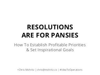 RESOLUTIONS
ARE FOR PANSIES
How To Establish Profitable Priorities
& Set Inspirational Goals

+Chris Mohritz | chris@mohritz.co | #IdeaToOperations

 