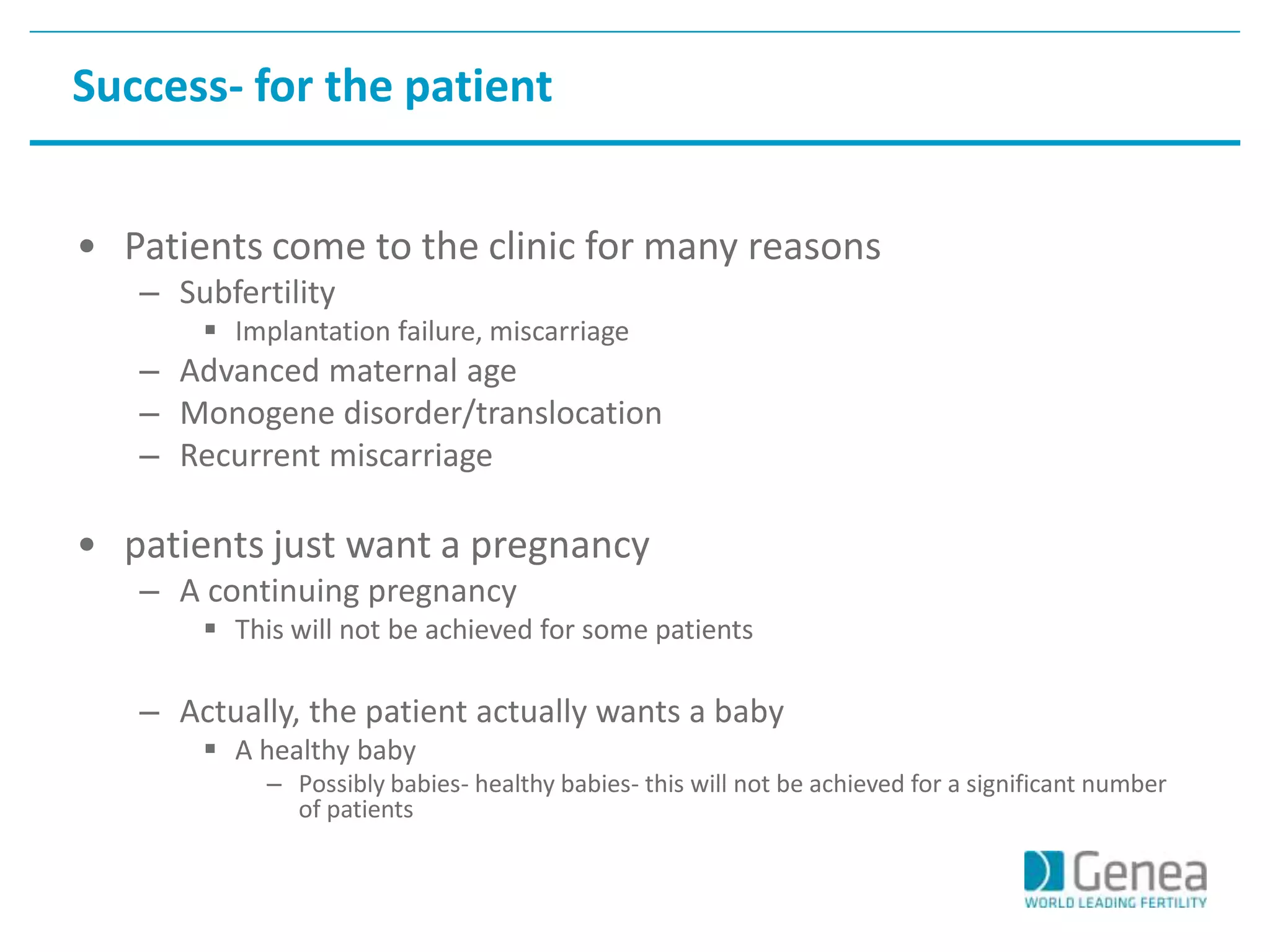 Success- for the patient 
• Patients come to the clinic for many reasons 
– Subfertility 
 Implantation failure, miscarriage 
– Advanced maternal age 
– Monogene disorder/translocation 
– Recurrent miscarriage 
• patients just want a pregnancy 
– A continuing pregnancy 
 This will not be achieved for some patients 
– Actually, the patient actually wants a baby 
 A healthy baby 
– Possibly babies- healthy babies- this will not be achieved for a significant number 
of patients 
 
