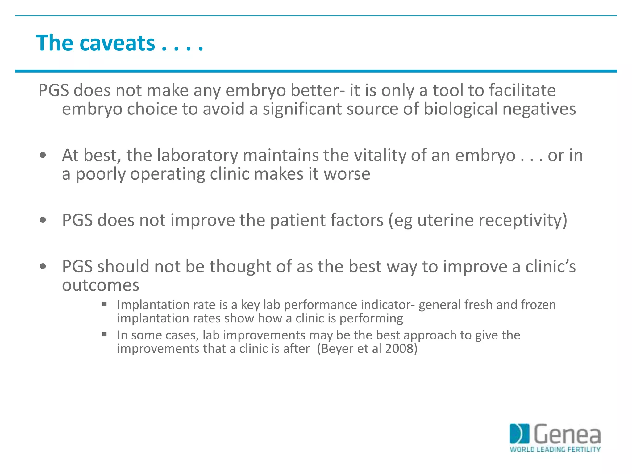 The caveats . . . . 
PGS does not make any embryo better- it is only a tool to facilitate 
embryo choice to avoid a significant source of biological negatives 
• At best, the laboratory maintains the vitality of an embryo . . . or in 
a poorly operating clinic makes it worse 
• PGS does not improve the patient factors (eg uterine receptivity) 
• PGS should not be thought of as the best way to improve a clinic’s 
outcomes 
 Implantation rate is a key lab performance indicator- general fresh and frozen 
implantation rates show how a clinic is performing 
 In some cases, lab improvements may be the best approach to give the 
improvements that a clinic is after (Beyer et al 2008) 
 