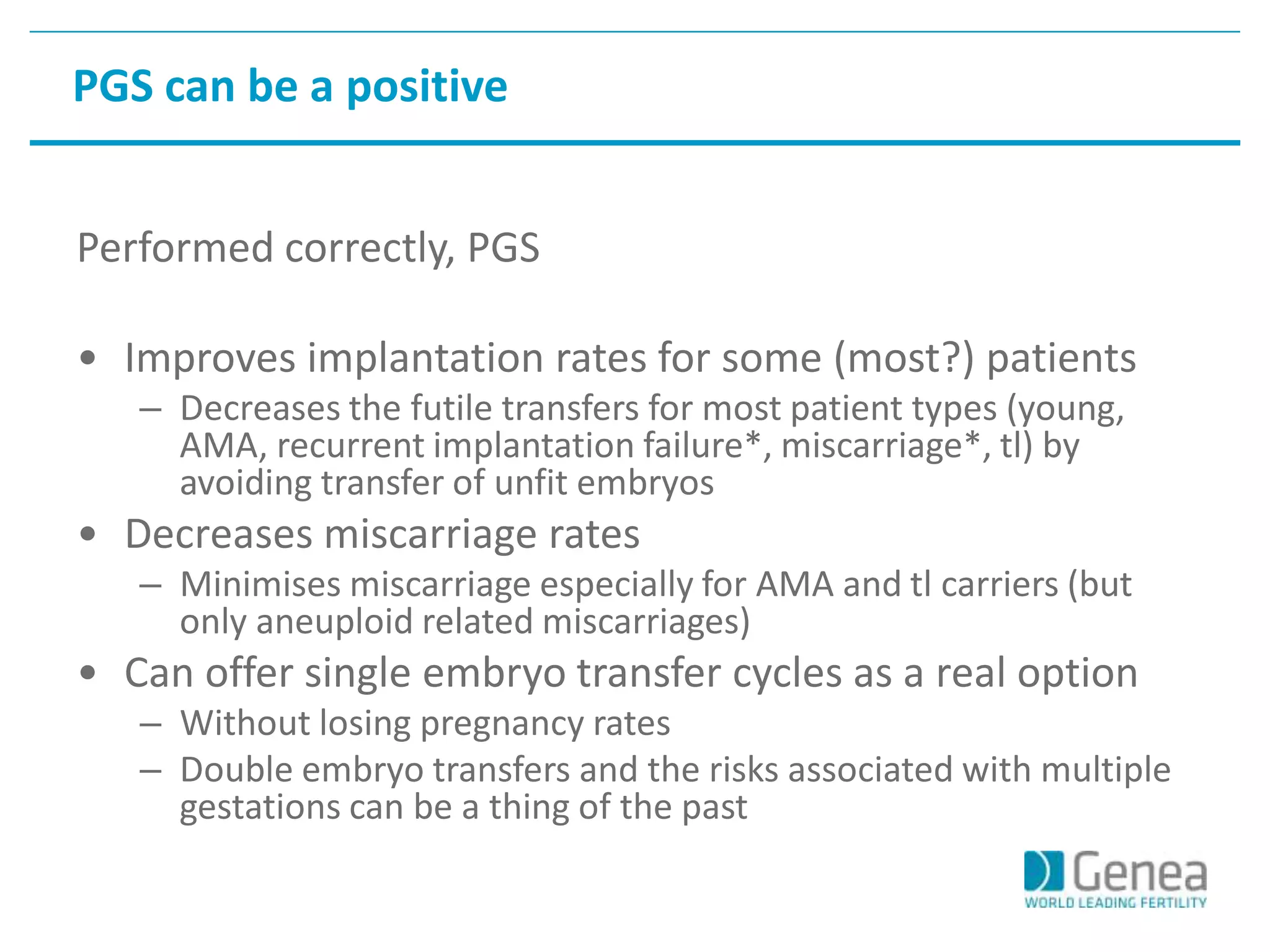 PGS can be a positive 
Performed correctly, PGS 
• Improves implantation rates for some (most?) patients 
– Decreases the futile transfers for most patient types (young, 
AMA, recurrent implantation failure*, miscarriage*, tl) by 
avoiding transfer of unfit embryos 
• Decreases miscarriage rates 
– Minimises miscarriage especially for AMA and tl carriers (but 
only aneuploid related miscarriages) 
• Can offer single embryo transfer cycles as a real option 
– Without losing pregnancy rates 
– Double embryo transfers and the risks associated with multiple 
gestations can be a thing of the past 
 