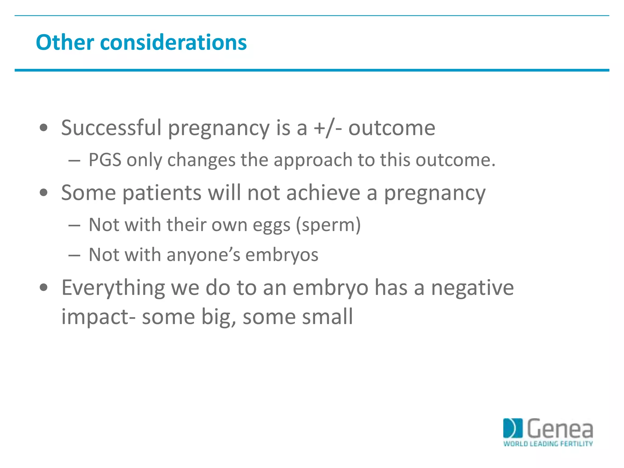 Other considerations 
• Successful pregnancy is a +/- outcome 
– PGS only changes the approach to this outcome. 
• Some patients will not achieve a pregnancy 
– Not with their own eggs (sperm) 
– Not with anyone’s embryos 
• Everything we do to an embryo has a negative 
impact- some big, some small 
 