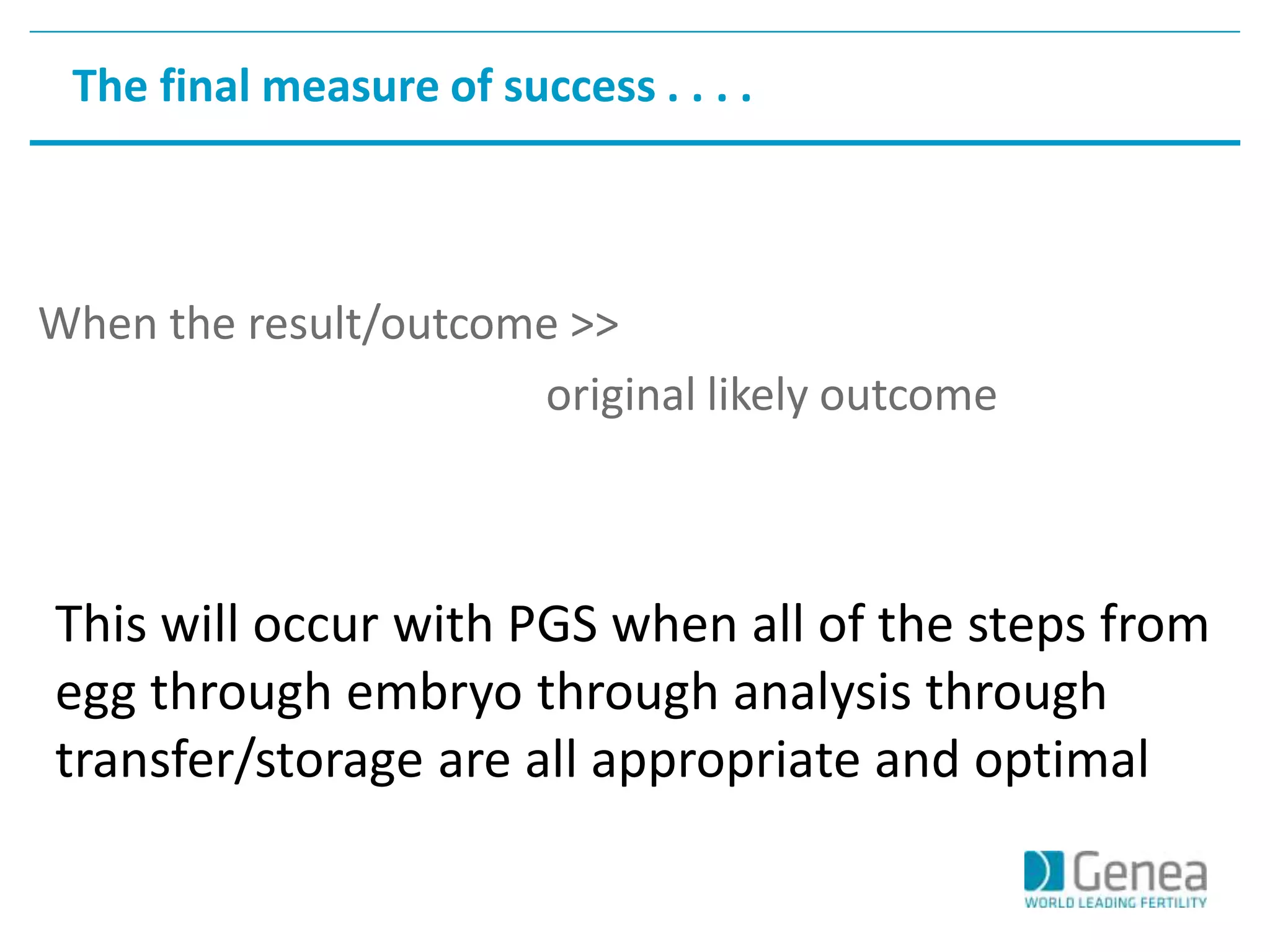 The final measure of success . . . . 
When the result/outcome >> 
original likely outcome 
This will occur with PGS when all of the steps from 
egg through embryo through analysis through 
transfer/storage are all appropriate and optimal 
 