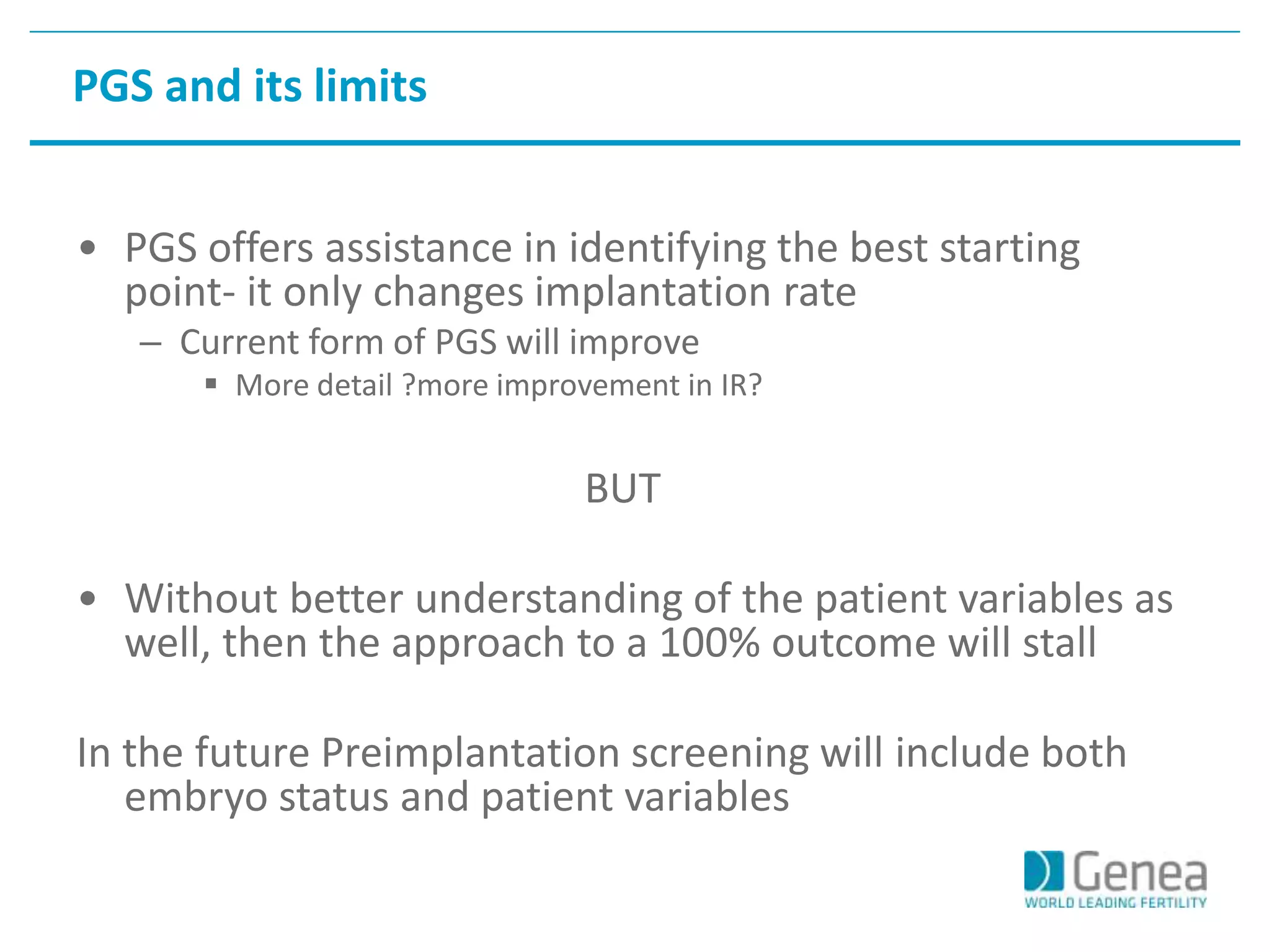 PGS and its limits 
• PGS offers assistance in identifying the best starting 
point- it only changes implantation rate 
– Current form of PGS will improve 
 More detail ?more improvement in IR? 
BUT 
• Without better understanding of the patient variables as 
well, then the approach to a 100% outcome will stall 
In the future Preimplantation screening will include both 
embryo status and patient variables 
 