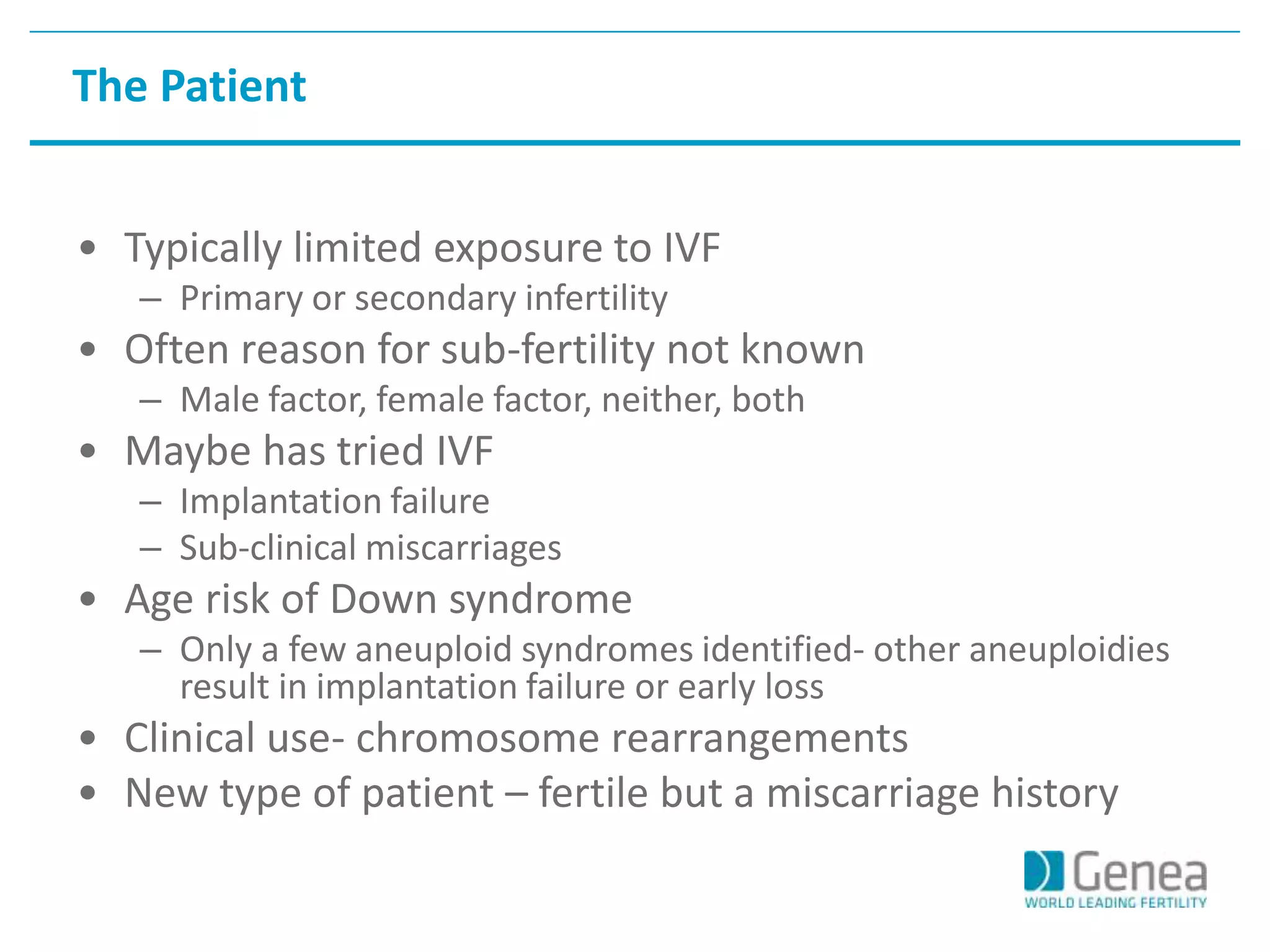 The Patient 
• Typically limited exposure to IVF 
– Primary or secondary infertility 
• Often reason for sub-fertility not known 
– Male factor, female factor, neither, both 
• Maybe has tried IVF 
– Implantation failure 
– Sub-clinical miscarriages 
• Age risk of Down syndrome 
– Only a few aneuploid syndromes identified- other aneuploidies 
result in implantation failure or early loss 
• Clinical use- chromosome rearrangements 
• New type of patient – fertile but a miscarriage history 
 