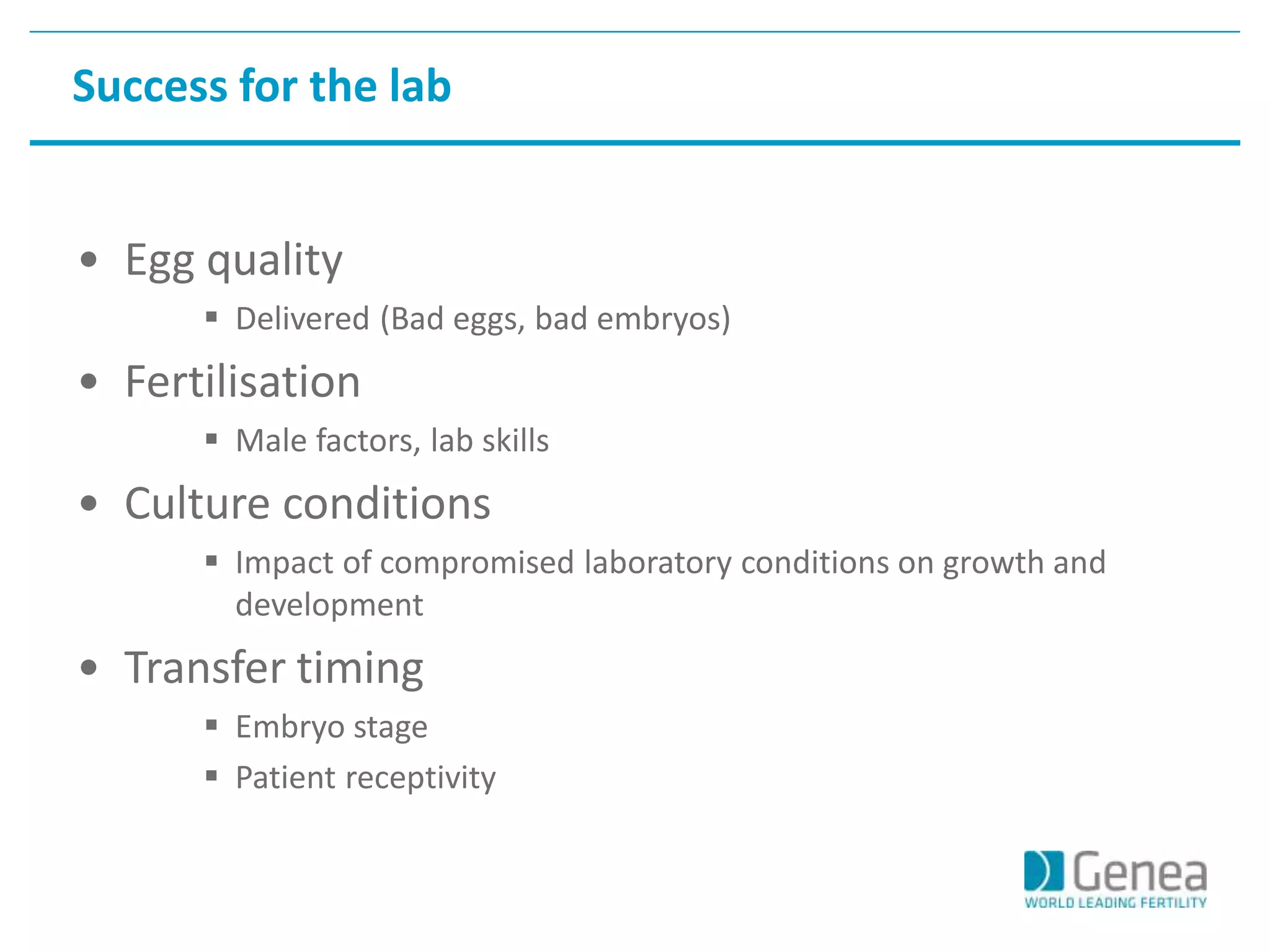 Success for the lab 
• Egg quality 
 Delivered (Bad eggs, bad embryos) 
• Fertilisation 
 Male factors, lab skills 
• Culture conditions 
 Impact of compromised laboratory conditions on growth and 
development 
• Transfer timing 
 Embryo stage 
 Patient receptivity 
