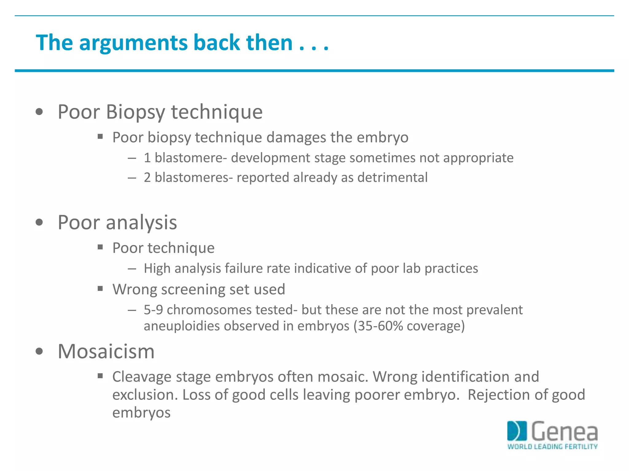 The arguments back then . . . 
• Poor Biopsy technique 
 Poor biopsy technique damages the embryo 
– 1 blastomere- development stage sometimes not appropriate 
– 2 blastomeres- reported already as detrimental 
• Poor analysis 
 Poor technique 
– High analysis failure rate indicative of poor lab practices 
 Wrong screening set used 
– 5-9 chromosomes tested- but these are not the most prevalent 
aneuploidies observed in embryos (35-60% coverage) 
• Mosaicism 
 Cleavage stage embryos often mosaic. Wrong identification and 
exclusion. Loss of good cells leaving poorer embryo. Rejection of good 
embryos 
 