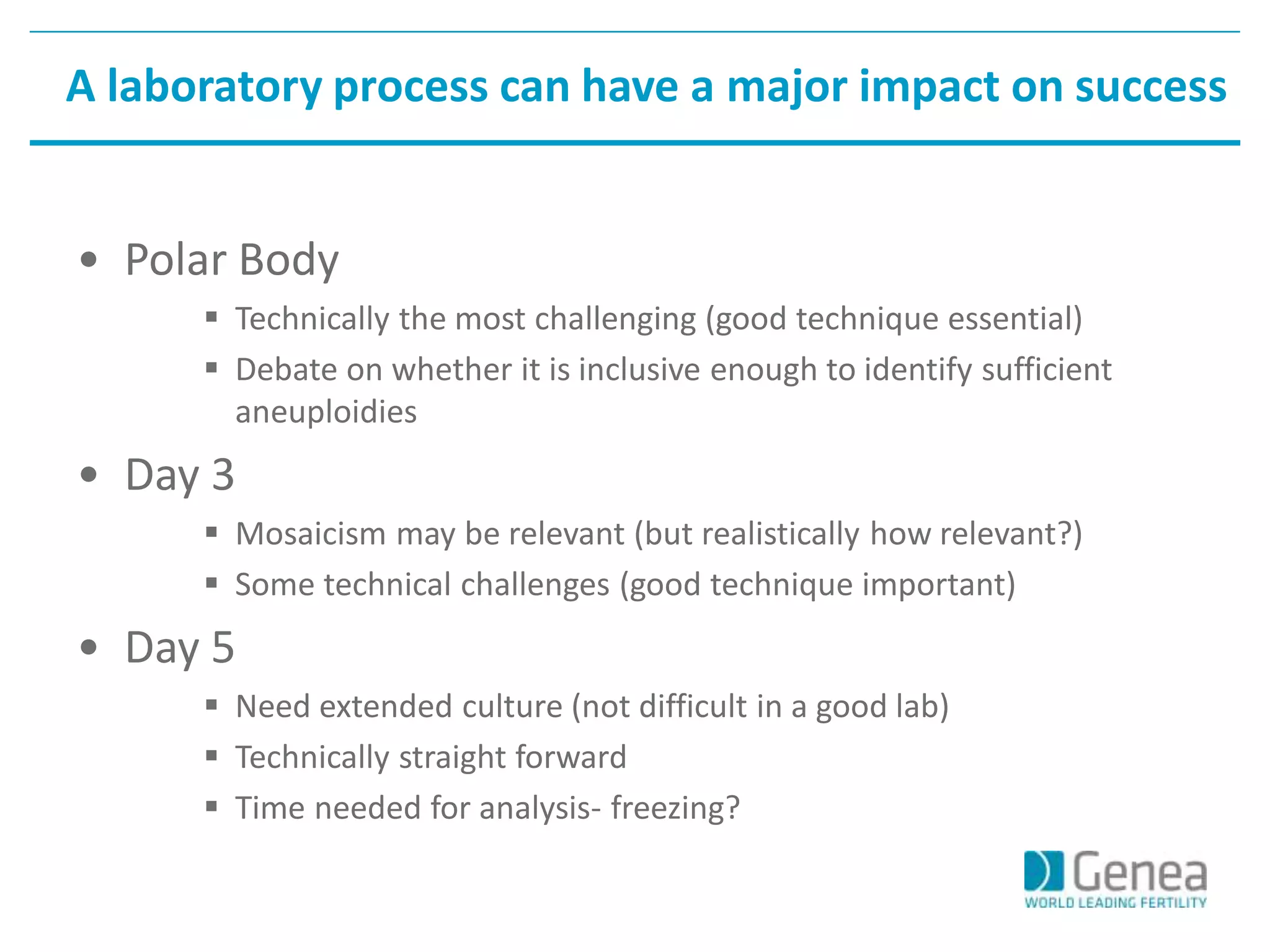 A laboratory process can have a major impact on success 
• Polar Body 
 Technically the most challenging (good technique essential) 
 Debate on whether it is inclusive enough to identify sufficient 
aneuploidies 
• Day 3 
 Mosaicism may be relevant (but realistically how relevant?) 
 Some technical challenges (good technique important) 
• Day 5 
 Need extended culture (not difficult in a good lab) 
 Technically straight forward 
 Time needed for analysis- freezing? 
 