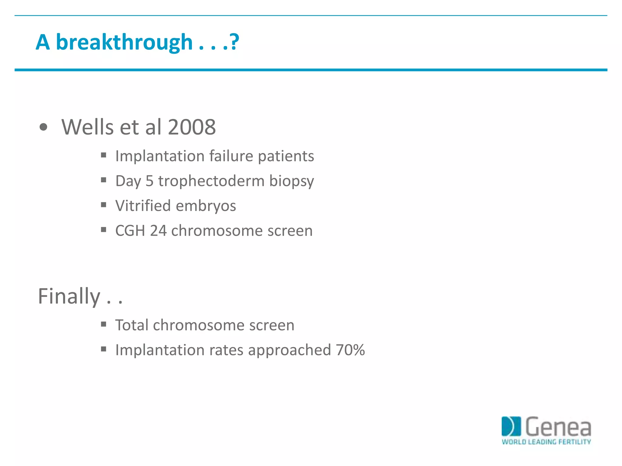A breakthrough . . .? 
• Wells et al 2008 
 Implantation failure patients 
 Day 5 trophectoderm biopsy 
 Vitrified embryos 
 CGH 24 chromosome screen 
Finally . . 
 Total chromosome screen 
 Implantation rates approached 70% 
 
