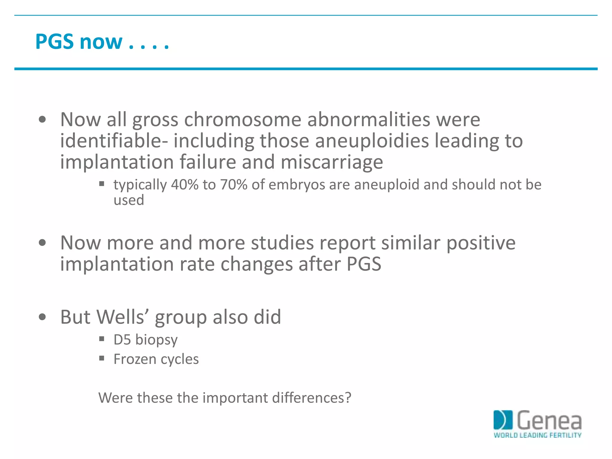 PGS now . . . . 
• Now all gross chromosome abnormalities were 
identifiable- including those aneuploidies leading to 
implantation failure and miscarriage 
 typically 40% to 70% of embryos are aneuploid and should not be 
used 
• Now more and more studies report similar positive 
implantation rate changes after PGS 
• But Wells’ group also did 
 D5 biopsy 
 Frozen cycles 
Were these the important differences? 
 