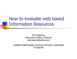 How to evaluate web based Information Resources M K Prasanna, Information Officer, Motorola [email_address] Academic Staff College, Osmania University, Hyderabad 24 Sept 08 