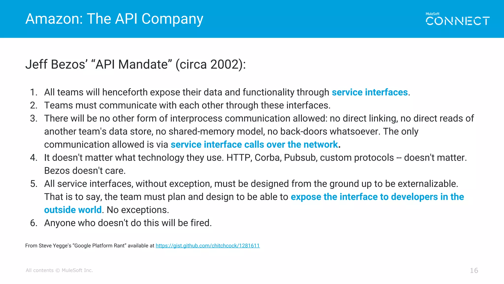 All contents © MuleSoft Inc.
Amazon: The API Company
16
Jeff Bezos’ “API Mandate” (circa 2002):
1. All teams will henceforth expose their data and functionality through service interfaces.
2. Teams must communicate with each other through these interfaces.
3. There will be no other form of interprocess communication allowed: no direct linking, no direct reads of
another team's data store, no shared-memory model, no back-doors whatsoever. The only
communication allowed is via service interface calls over the network.
4. It doesn't matter what technology they use. HTTP, Corba, Pubsub, custom protocols -- doesn't matter.
Bezos doesn't care.
5. All service interfaces, without exception, must be designed from the ground up to be externalizable.
That is to say, the team must plan and design to be able to expose the interface to developers in the
outside world. No exceptions.
6. Anyone who doesn't do this will be fired.
From Steve Yegge’s “Google Platform Rant” available at https://gist.github.com/chitchcock/1281611
 