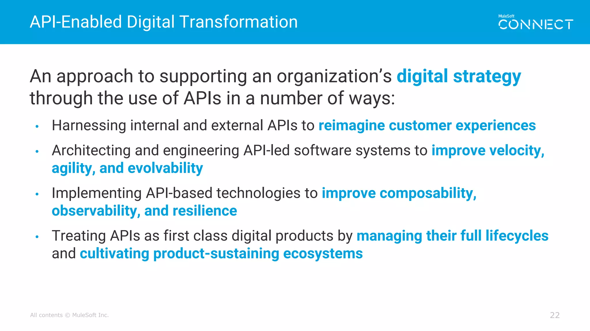 All contents © MuleSoft Inc.
API-Enabled Digital Transformation
22
An approach to supporting an organization’s digital strategy
through the use of APIs in a number of ways:
• Harnessing internal and external APIs to reimagine customer experiences
• Architecting and engineering API-led software systems to improve velocity,
agility, and evolvability
• Implementing API-based technologies to improve composability,
observability, and resilience
• Treating APIs as first class digital products by managing their full lifecycles
and cultivating product-sustaining ecosystems
 