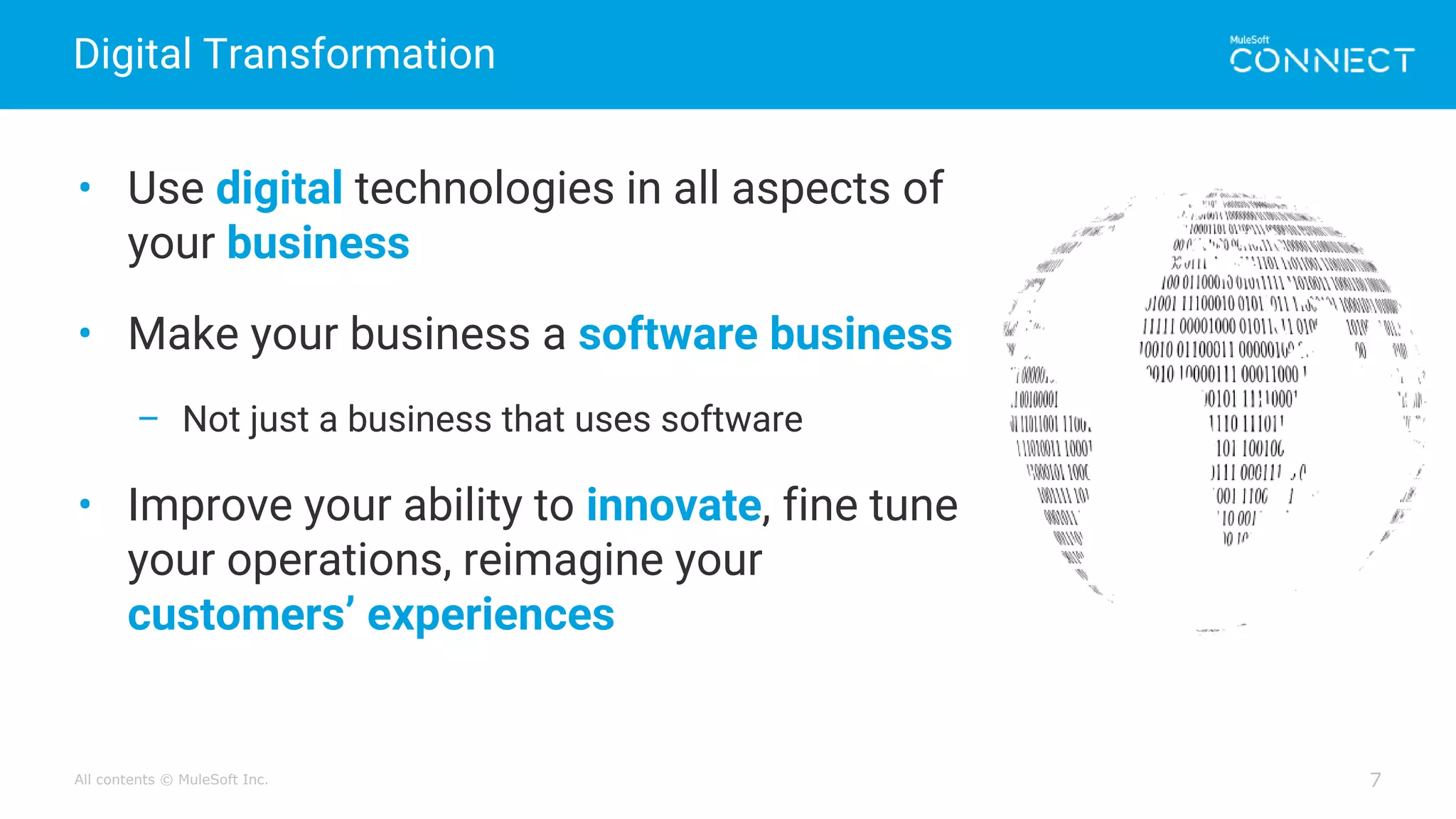 All contents © MuleSoft Inc.
Digital Transformation
7
• Use digital technologies in all aspects of
your business
• Make your business a software business
– Not just a business that uses software
• Improve your ability to innovate, fine tune
your operations, reimagine your
customers’ experiences
 