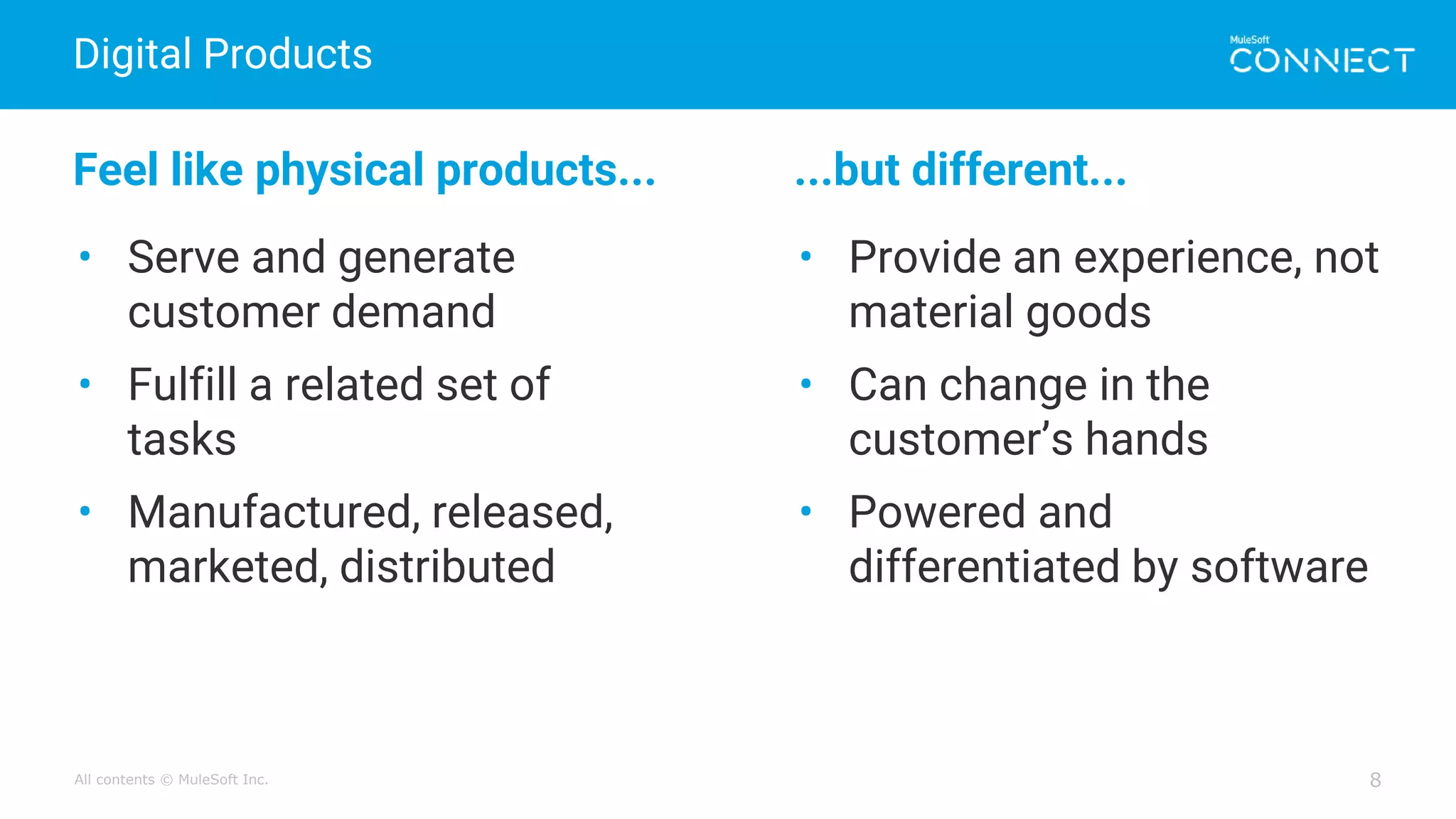 All contents © MuleSoft Inc.
Digital Products
8
Feel like physical products... ...but different...
• Serve and generate
customer demand
• Fulfill a related set of
tasks
• Manufactured, released,
marketed, distributed
• Provide an experience, not
material goods
• Can change in the
customer’s hands
• Powered and
differentiated by software
 