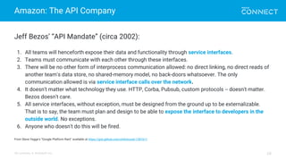 All contents © MuleSoft Inc.
Amazon: The API Company
16
Jeff Bezos’ “API Mandate” (circa 2002):
1. All teams will henceforth expose their data and functionality through service interfaces.
2. Teams must communicate with each other through these interfaces.
3. There will be no other form of interprocess communication allowed: no direct linking, no direct reads of
another team's data store, no shared-memory model, no back-doors whatsoever. The only
communication allowed is via service interface calls over the network.
4. It doesn't matter what technology they use. HTTP, Corba, Pubsub, custom protocols -- doesn't matter.
Bezos doesn't care.
5. All service interfaces, without exception, must be designed from the ground up to be externalizable.
That is to say, the team must plan and design to be able to expose the interface to developers in the
outside world. No exceptions.
6. Anyone who doesn't do this will be fired.
From Steve Yegge’s “Google Platform Rant” available at https://gist.github.com/chitchcock/1281611
 