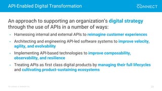 All contents © MuleSoft Inc.
API-Enabled Digital Transformation
22
An approach to supporting an organization’s digital strategy
through the use of APIs in a number of ways:
• Harnessing internal and external APIs to reimagine customer experiences
• Architecting and engineering API-led software systems to improve velocity,
agility, and evolvability
• Implementing API-based technologies to improve composability,
observability, and resilience
• Treating APIs as first class digital products by managing their full lifecycles
and cultivating product-sustaining ecosystems
 