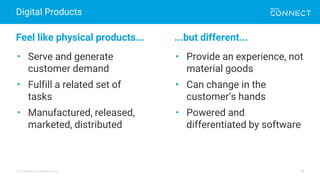 All contents © MuleSoft Inc.
Digital Products
8
Feel like physical products... ...but different...
• Serve and generate
customer demand
• Fulfill a related set of
tasks
• Manufactured, released,
marketed, distributed
• Provide an experience, not
material goods
• Can change in the
customer’s hands
• Powered and
differentiated by software
 