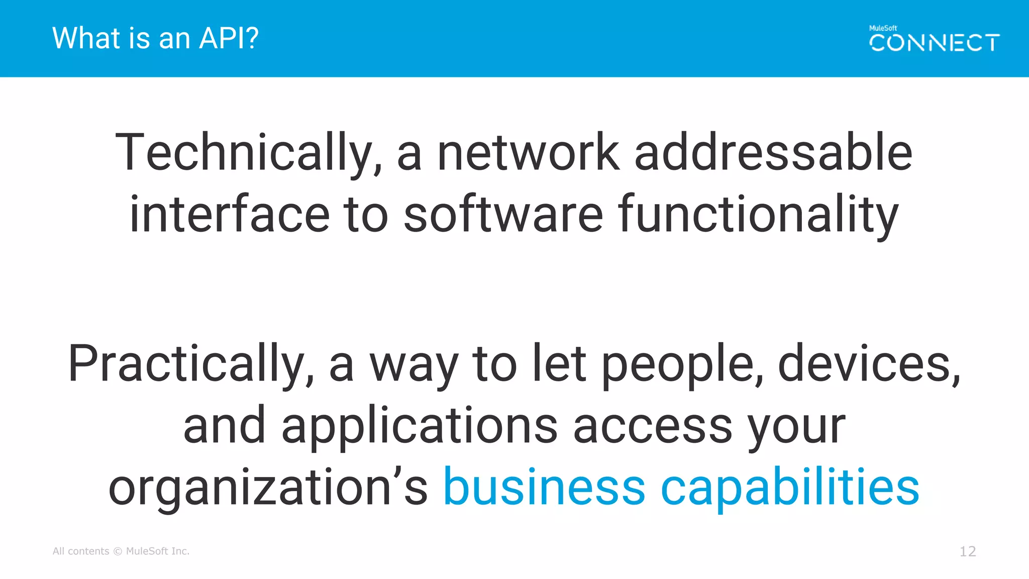 All contents © MuleSoft Inc.
What is an API?
12
Technically, a network addressable
interface to software functionality
Practically, a way to let people, devices,
and applications access your
organization’s business capabilities
 