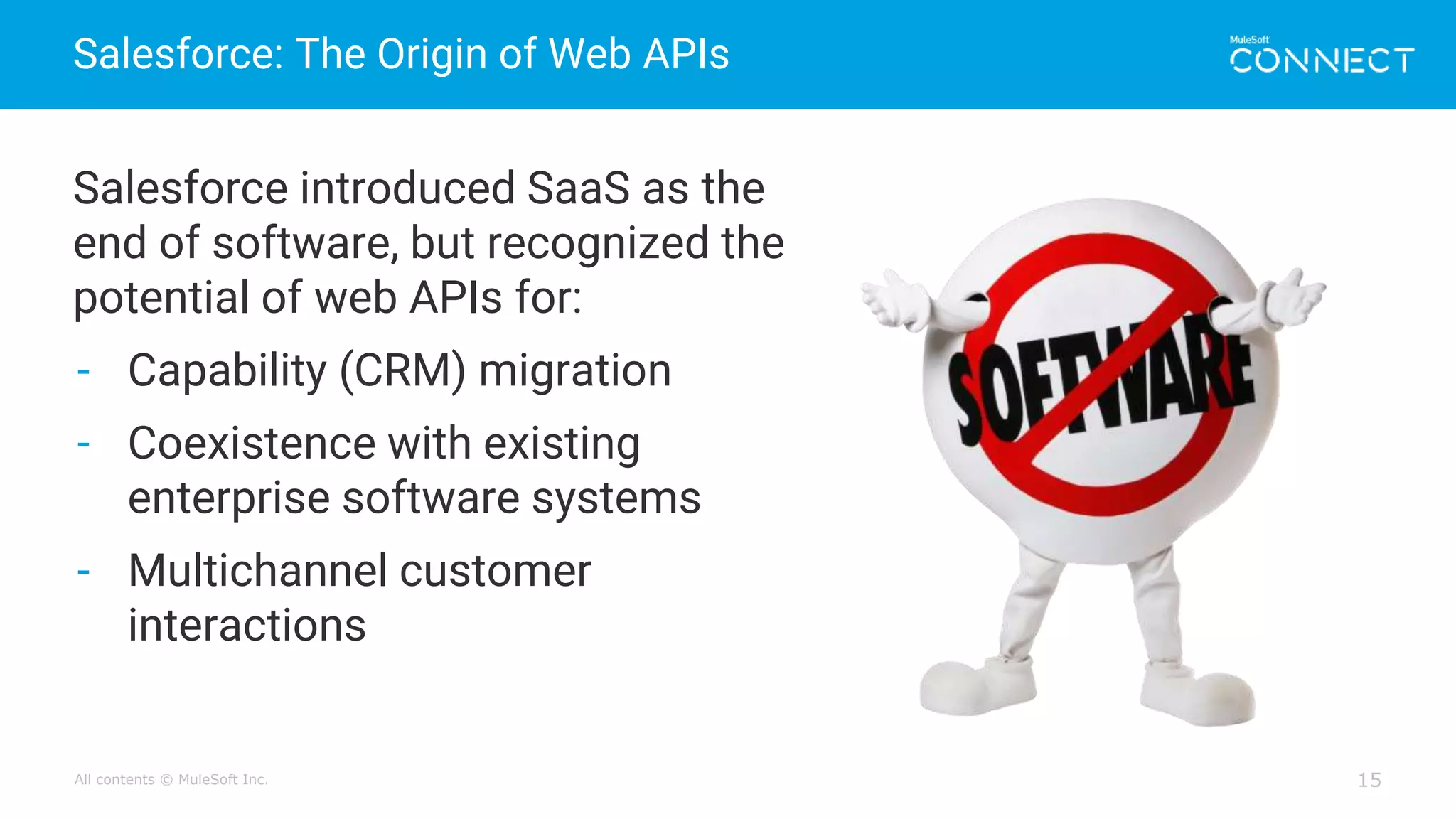 All contents © MuleSoft Inc.
Salesforce: The Origin of Web APIs
15
Salesforce introduced SaaS as the
end of software, but recognized the
potential of web APIs for:
- Capability (CRM) migration
- Coexistence with existing
enterprise software systems
- Multichannel customer
interactions
 