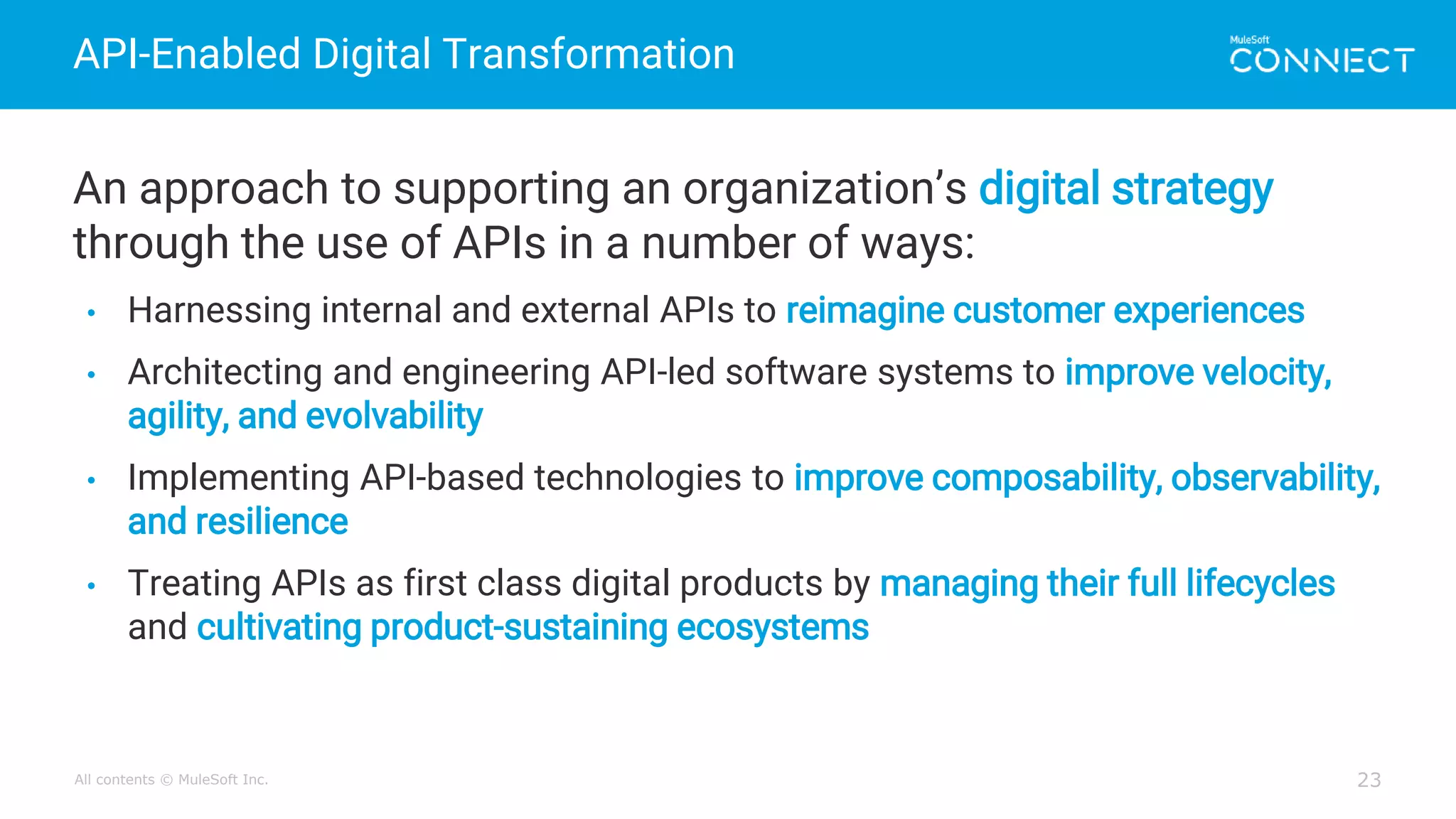 All contents © MuleSoft Inc.
API-Enabled Digital Transformation
23
An approach to supporting an organization’s digital strategy
through the use of APIs in a number of ways:
• Harnessing internal and external APIs to reimagine customer experiences
• Architecting and engineering API-led software systems to improve velocity,
agility, and evolvability
• Implementing API-based technologies to improve composability, observability,
and resilience
• Treating APIs as first class digital products by managing their full lifecycles
and cultivating product-sustaining ecosystems
 