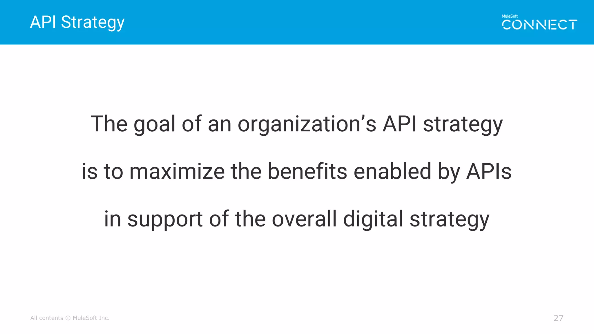 All contents © MuleSoft Inc.
API Strategy
27
The goal of an organization’s API strategy
is to maximize the benefits enabled by APIs
in support of the overall digital strategy
 