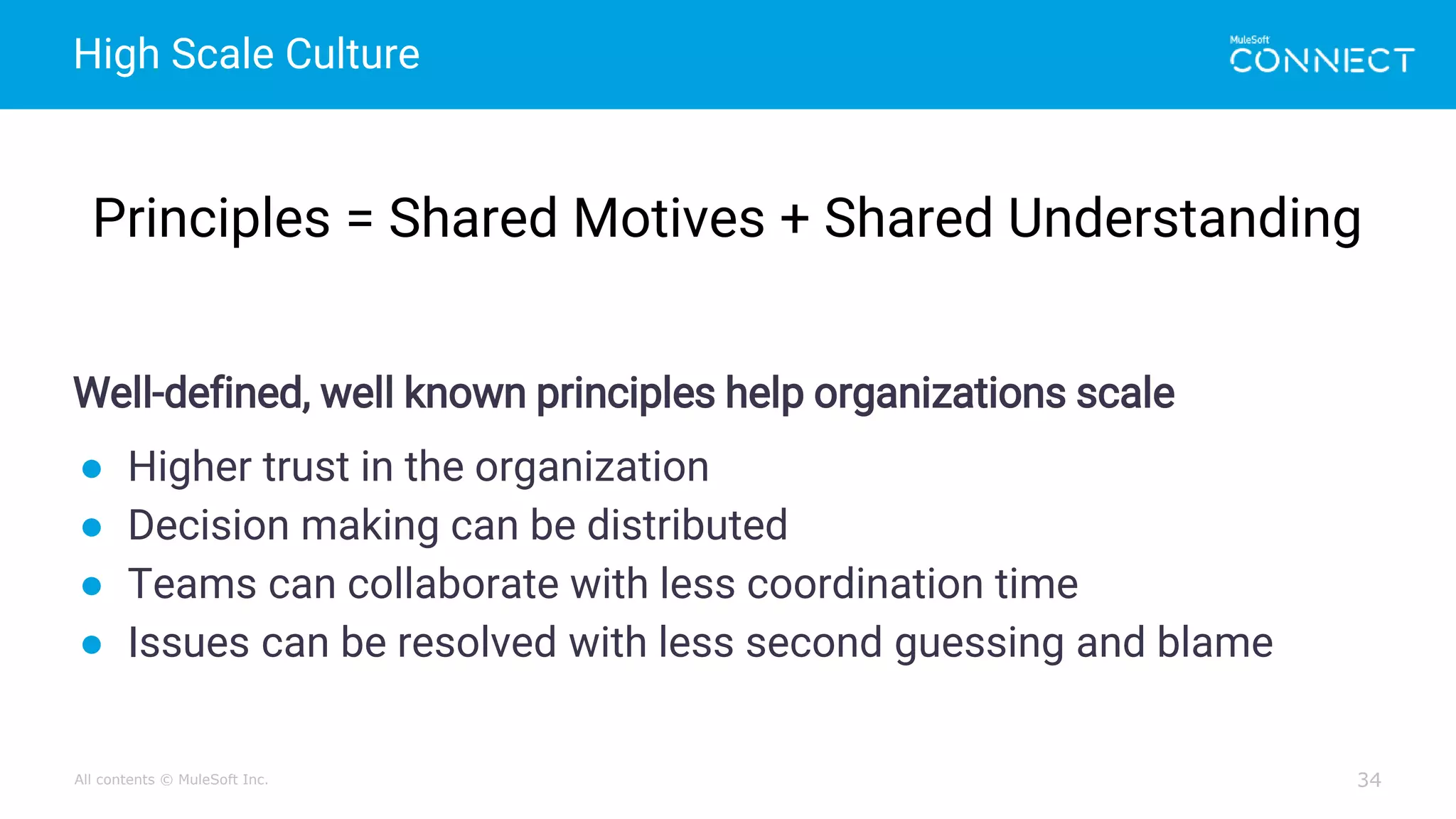 All contents © MuleSoft Inc.
High Scale Culture
34
Well-defined, well known principles help organizations scale
● Higher trust in the organization
● Decision making can be distributed
● Teams can collaborate with less coordination time
● Issues can be resolved with less second guessing and blame
Principles = Shared Motives + Shared Understanding
 