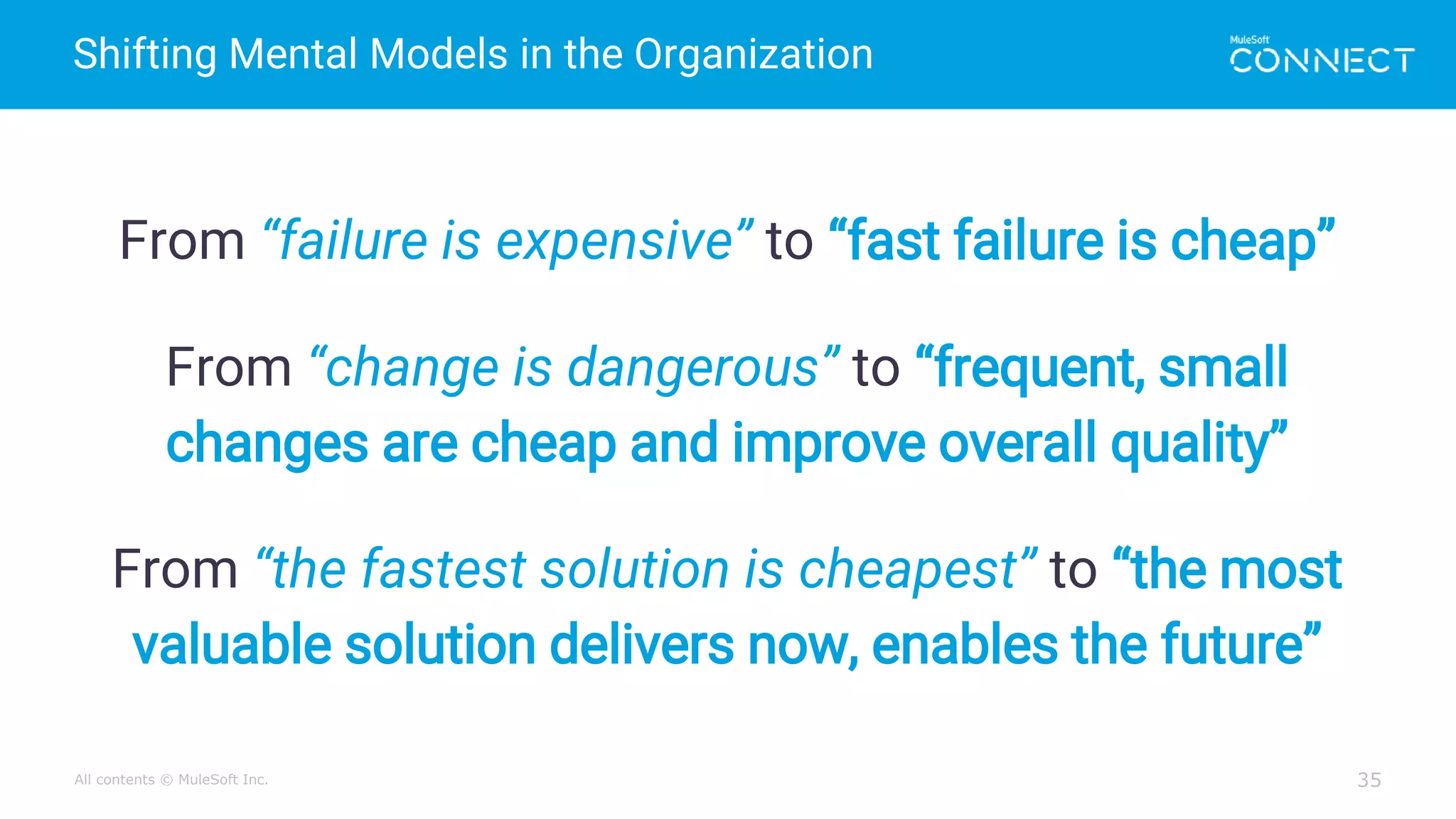 All contents © MuleSoft Inc.
Shifting Mental Models in the Organization
35
From “failure is expensive” to “fast failure is cheap”
From “change is dangerous” to “frequent, small
changes are cheap and improve overall quality”
From “the fastest solution is cheapest” to “the most
valuable solution delivers now, enables the future”
 