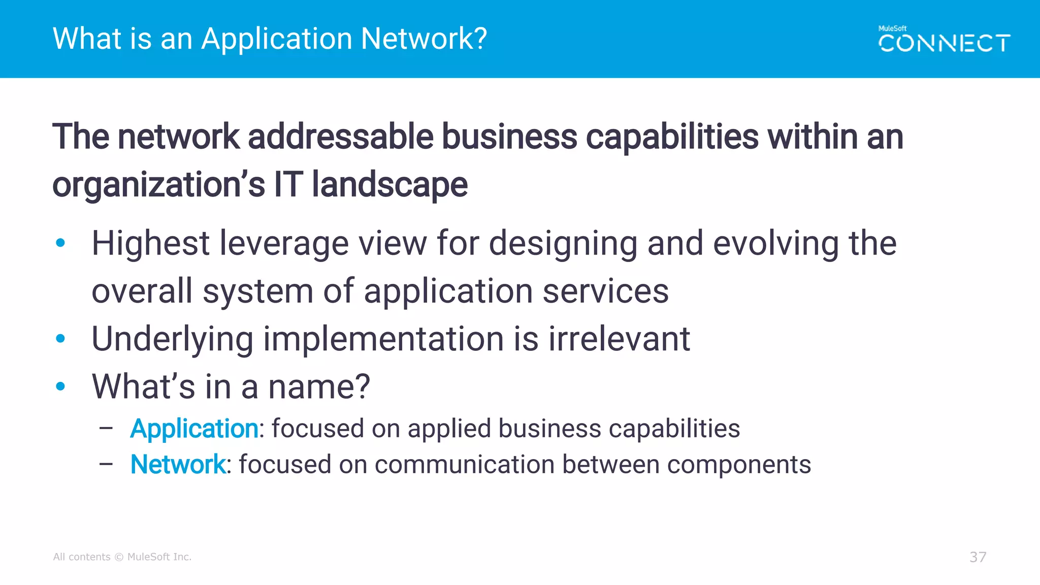 All contents © MuleSoft Inc.
What is an Application Network?
37
The network addressable business capabilities within an
organization’s IT landscape
• Highest leverage view for designing and evolving the
overall system of application services
• Underlying implementation is irrelevant
• What’s in a name?
– Application: focused on applied business capabilities
– Network: focused on communication between components
 