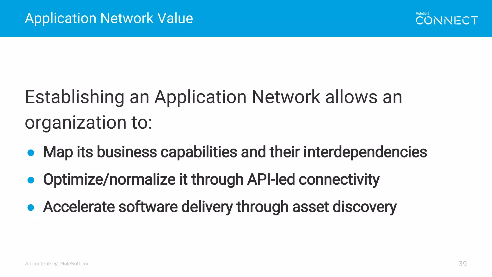 All contents © MuleSoft Inc.
Application Network Value
39
Establishing an Application Network allows an
organization to:
● Map its business capabilities and their interdependencies
● Optimize/normalize it through API-led connectivity
● Accelerate software delivery through asset discovery
 