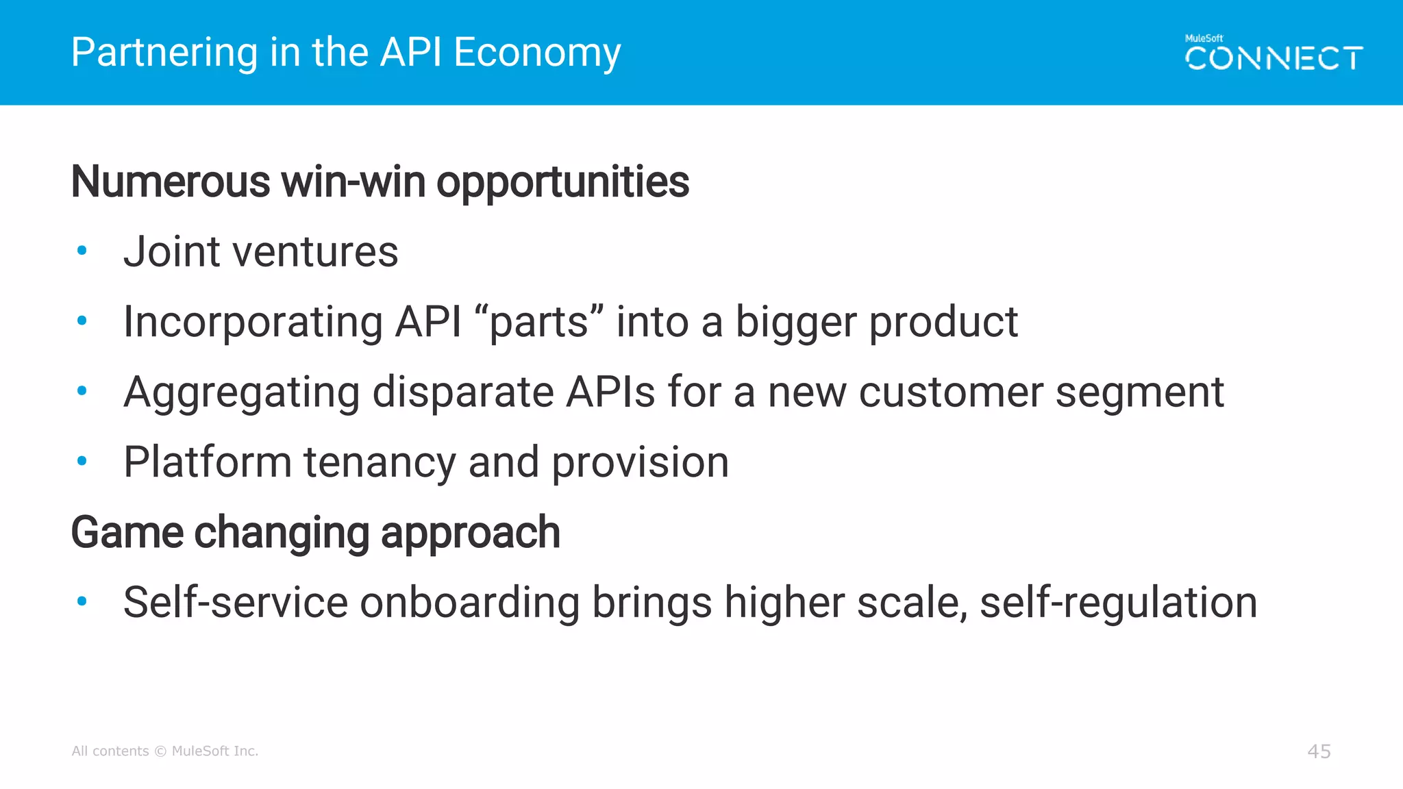 All contents © MuleSoft Inc.
Partnering in the API Economy
45
Numerous win-win opportunities
• Joint ventures
• Incorporating API “parts” into a bigger product
• Aggregating disparate APIs for a new customer segment
• Platform tenancy and provision
Game changing approach
• Self-service onboarding brings higher scale, self-regulation
 