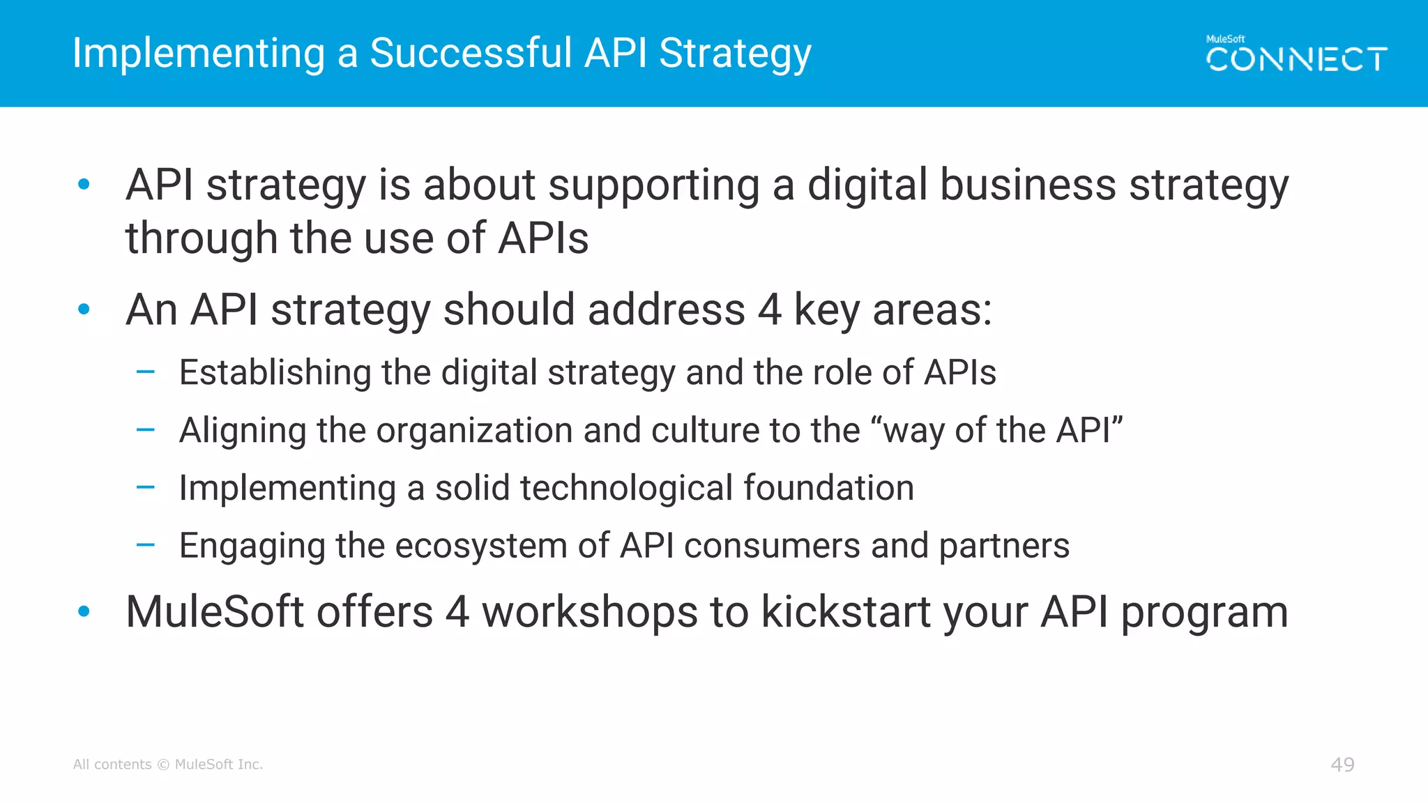 All contents © MuleSoft Inc.
Implementing a Successful API Strategy
49
• API strategy is about supporting a digital business strategy
through the use of APIs
• An API strategy should address 4 key areas:
– Establishing the digital strategy and the role of APIs
– Aligning the organization and culture to the “way of the API”
– Implementing a solid technological foundation
– Engaging the ecosystem of API consumers and partners
• MuleSoft offers 4 workshops to kickstart your API program
 